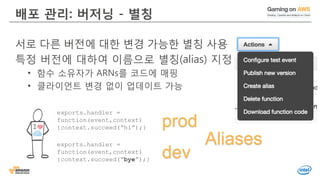 배포 관리: 버저닝 - 별칭
서로 다른 버전에 대한 변경 가능한 별칭 사용
특정 버전에 대하여 이름으로 별칭(alias) 지정
• 함수 소유자가 ARNs를 코드에 매핑
• 클라이언트 변경 없이 업데이트 가능
exports.handler =
function(event,context)
{context.succeed(“bye”);}
exports.handler =
function(event,context)
{context.succeed(“hi”);} prod
dev
Aliases
 