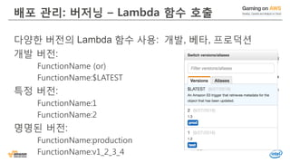 배포 관리: 버저닝 – Lambda 함수 호출
다양한 버전의 Lambda 함수 사용: 개발, 베타, 프로덕션
개발 버전:
FunctionName (or)
FunctionName:$LATEST
특정 버전:
FunctionName:1
FunctionName:2
명명된 버전:
FunctionName:production
FunctionName:v1_2_3_4
 