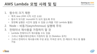 AWS Lambda 모범 사례 및 팁
1. 함수의 크기 제한
• 특히 Java (JVM 시작 시간 소요)
• 함수가 또다른 ‘monolith’가 되지 않도록 주의
• 첫번째 실행은 시간이 걸릴 수 있음 (스케줄 기반 Lambda 활용)
2. Node – 비동기(asynchronous) 실행에 주의
3. 컨테이너 재사용을 가정하지 말 것
• Lambda 컨테이너가 재사용될 수도 있음.
• 그러나 어플리케이션에서 가정하지 말 것 (Stateless 유지)
• 그러나 컨테이너 재사용시에 구성 로딩, 커넥션 유지, 인-메모리 캐시 등 활용
가능
 