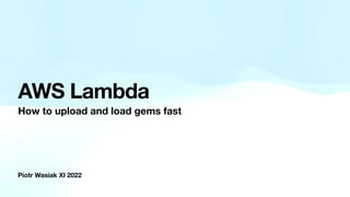 Piotr Wasiak XI 2022
AWS Lambda
How to upload and load gems fast
 