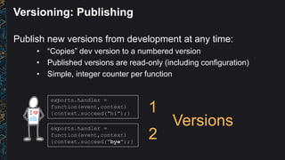 Versioning: Publishing
Publish new versions from development at any time:
• “Copies” dev version to a numbered version
• Published versions are read-only (including configuration)
• Simple, integer counter per function
exports.handler =
function(event,context)
{context.succeed(“bye”);}
exports.handler =
function(event,context)
{context.succeed(“hi”);}
1
2
Versions
 