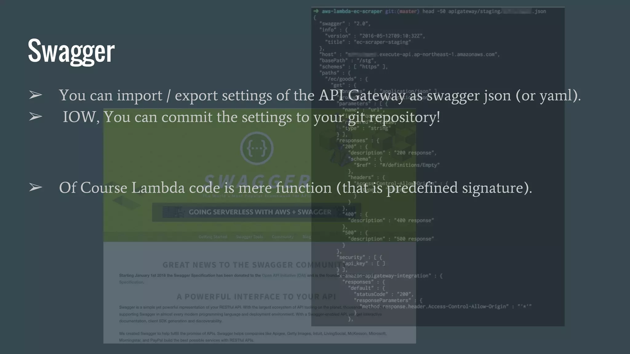 Swagger ➢ You can import / export settings of the API Gateway as swagger json (or yaml). ➢ IOW, You can commit the settings to your git repository! ➢ Of Course Lambda code is mere function (that is predefined signature). 