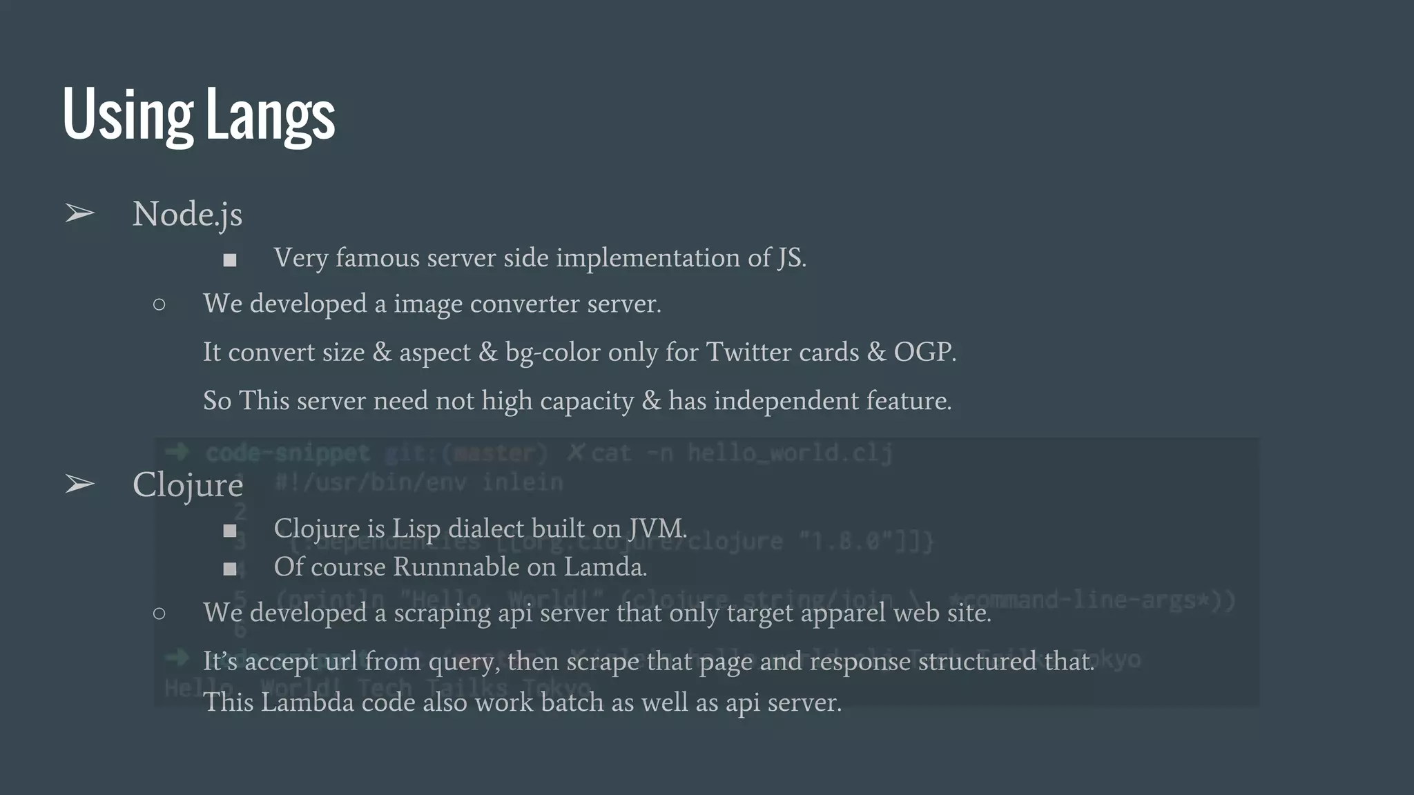 Using Langs ➢ Node.js ■ Very famous server side implementation of JS. ○ We developed a image converter server. It convert size & aspect & bg-color only for Twitter cards & OGP. So This server need not high capacity & has independent feature. ➢ Clojure ■ Clojure is Lisp dialect built on JVM. ■ Of course Runnnable on Lamda. ○ We developed a scraping api server that only target apparel web site. It’s accept url from query, then scrape that page and response structured that. This Lambda code also work batch as well as api server. 