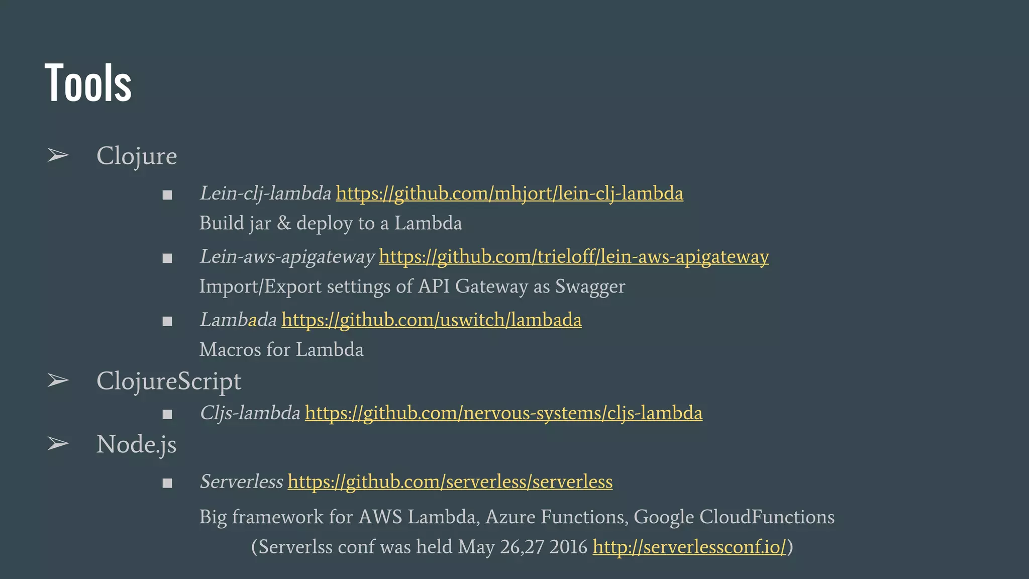 Tools ➢ Clojure ■ Lein-clj-lambda https://github.com/mhjort/lein-clj-lambda Build jar & deploy to a Lambda ■ Lein-aws-apigateway https://github.com/trieloff/lein-aws-apigateway Import/Export settings of API Gateway as Swagger ■ Lambada https://github.com/uswitch/lambada Macros for Lambda ➢ ClojureScript ■ Cljs-lambda https://github.com/nervous-systems/cljs-lambda ➢ Node.js ■ Serverless https://github.com/serverless/serverless Big framework for AWS Lambda, Azure Functions, Google CloudFunctions (Serverlss conf was held May 26,27 2016 http://serverlessconf.io/) 