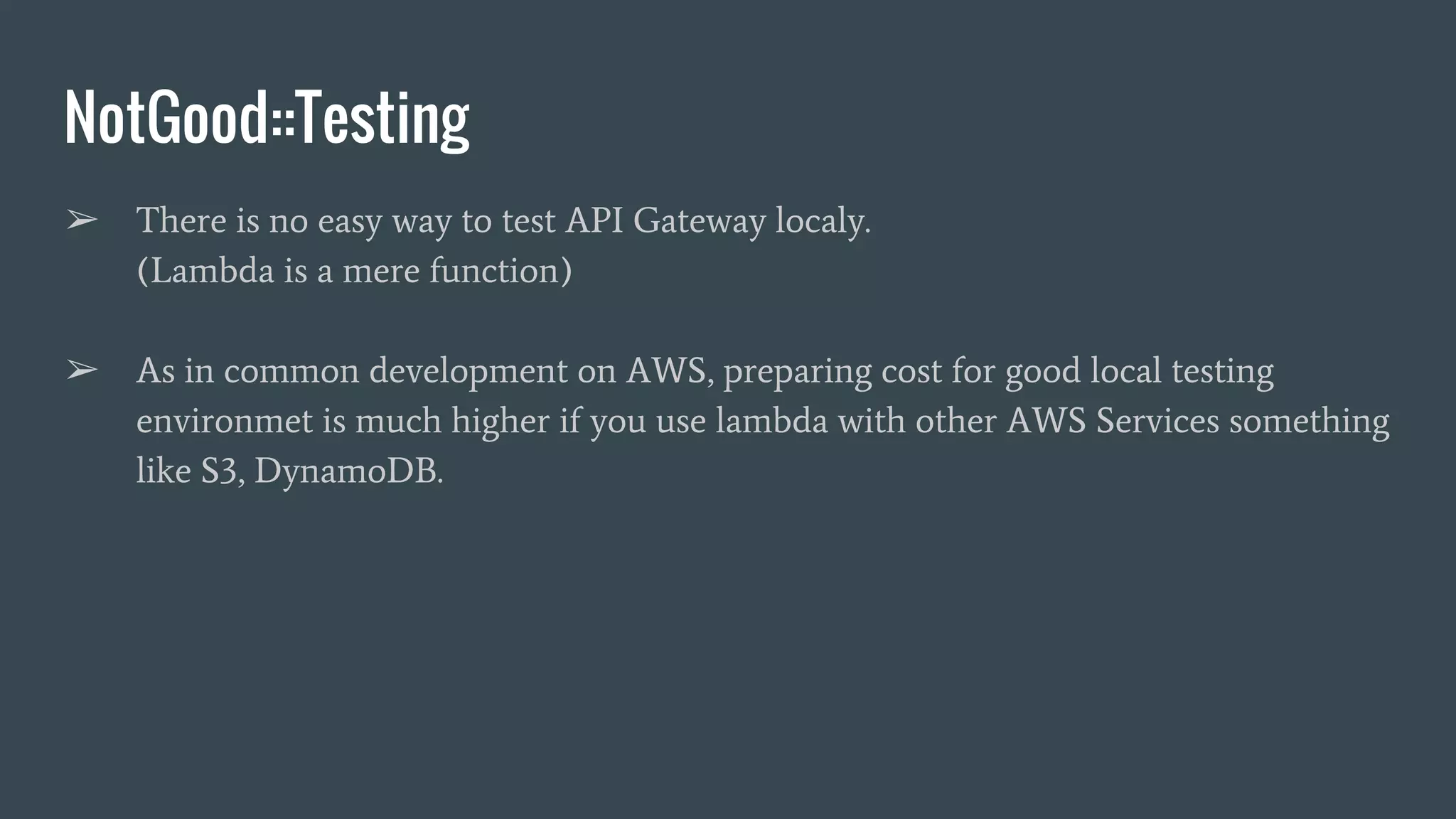 NotGood::Testing ➢ There is no easy way to test API Gateway localy. (Lambda is a mere function) ➢ As in common development on AWS, preparing cost for good local testing environmet is much higher if you use lambda with other AWS Services something like S3, DynamoDB. 