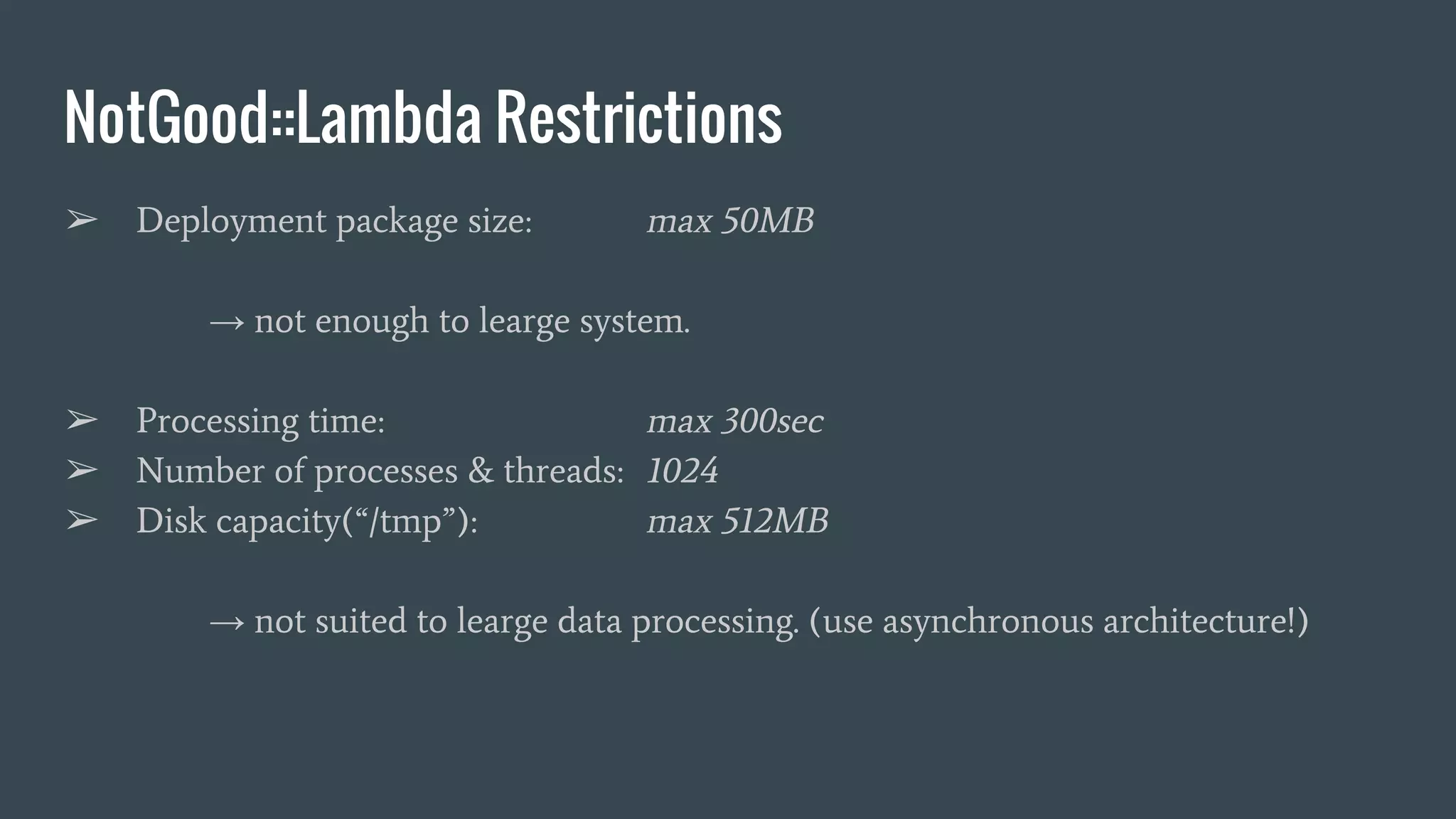 NotGood::Lambda Restrictions ➢ Deployment package size: max 50MB → not enough to learge system. ➢ Processing time: max 300sec ➢ Number of processes & threads: 1024 ➢ Disk capacity(“/tmp”): max 512MB → not suited to learge data processing. (use asynchronous architecture!) 
