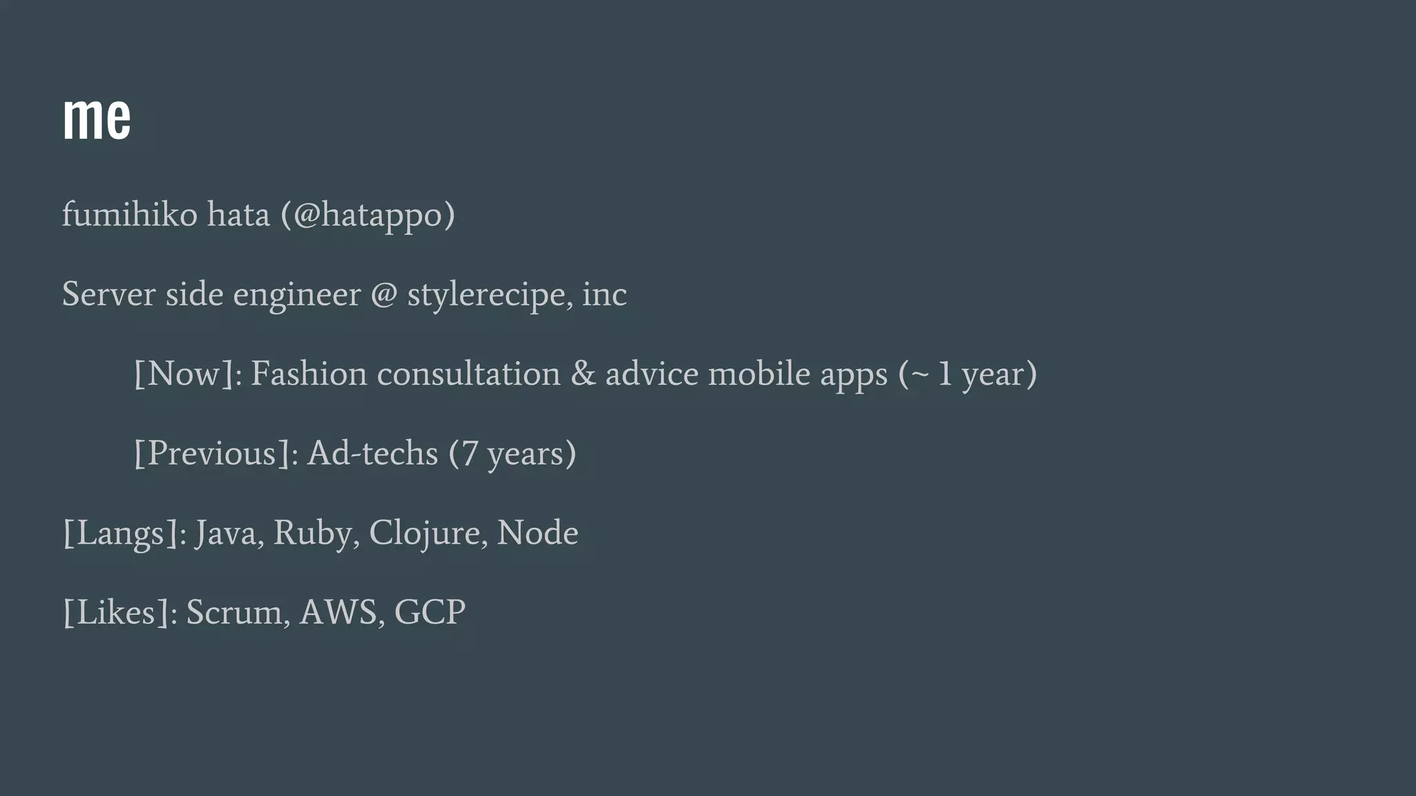 me fumihiko hata (@hatappo) Server side engineer @ stylerecipe, inc [Now]: Fashion consultation & advice mobile apps (~ 1 year) [Previous]: Ad-techs (7 years) [Langs]: Java, Ruby, Clojure, Node [Likes]: Scrum, AWS, GCP 