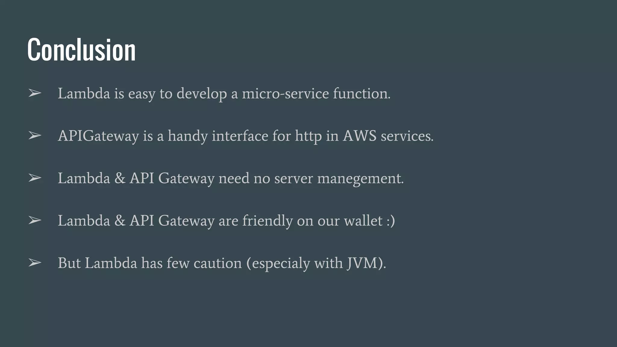 Conclusion ➢ Lambda is easy to develop a micro-service function. ➢ APIGateway is a handy interface for http in AWS services. ➢ Lambda & API Gateway need no server manegement. ➢ Lambda & API Gateway are friendly on our wallet :) ➢ But Lambda has few caution (especialy with JVM). 