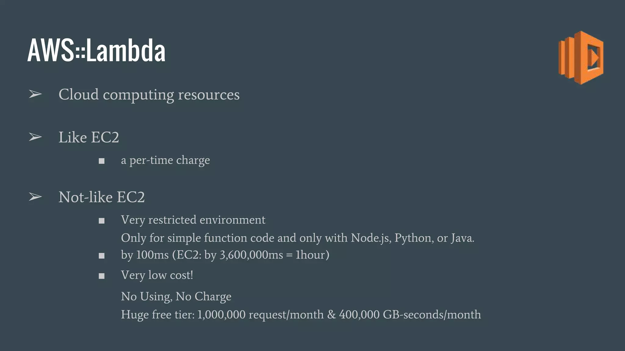 AWS::Lambda ➢ Cloud computing resources ➢ Like EC2 ■ a per-time charge ➢ Not-like EC2 ■ Very restricted environment Only for simple function code and only with Node.js, Python, or Java. ■ by 100ms (EC2: by 3,600,000ms = 1hour) ■ Very low cost! No Using, No Charge Huge free tier: 1,000,000 request/month & 400,000 GB-seconds/month 