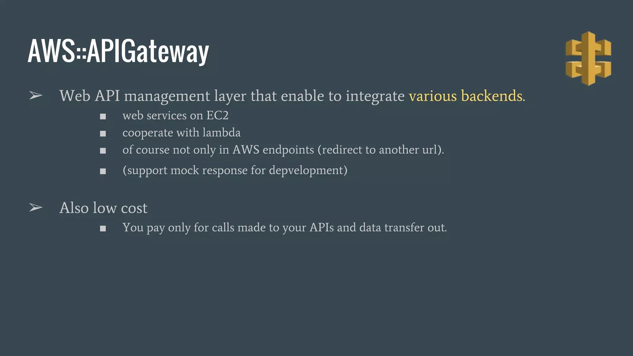 AWS::APIGateway ➢ Web API management layer that enable to integrate various backends. ■ web services on EC2 ■ cooperate with lambda ■ of course not only in AWS endpoints (redirect to another url). ■ (support mock response for depvelopment) ➢ Also low cost ■ You pay only for calls made to your APIs and data transfer out. 
