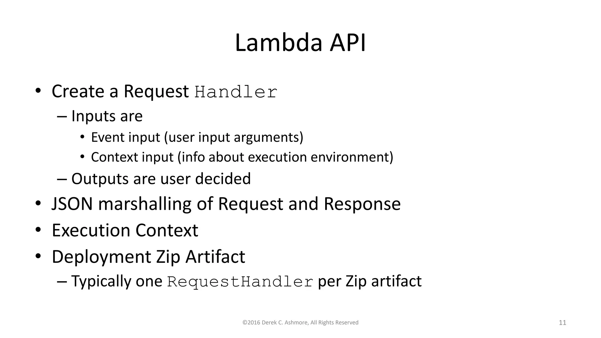 Lambda API
• Create a Request Handler
– Inputs are
• Event input (user input arguments)
• Context input (info about execution environment)
– Outputs are user decided
• JSON marshalling of Request and Response
• Execution Context
• Deployment Zip Artifact
– Typically one RequestHandler per Zip artifact
©2016 Derek C. Ashmore, All Rights Reserved 11
 