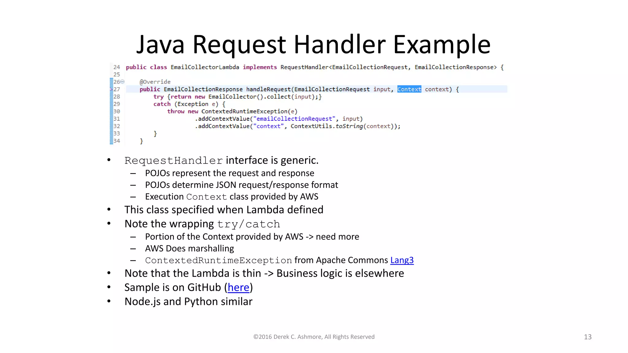 Java Request Handler Example
• RequestHandler interface is generic.
– POJOs represent the request and response
– POJOs determine JSON request/response format
– Execution Context class provided by AWS
• This class specified when Lambda defined
• Note the wrapping try/catch
– Portion of the Context provided by AWS -> need more
– AWS Does marshalling
– ContextedRuntimeException from Apache Commons Lang3
• Note that the Lambda is thin -> Business logic is elsewhere
• Sample is on GitHub (here)
• Node.js and Python similar
©2016 Derek C. Ashmore, All Rights Reserved 13
 
