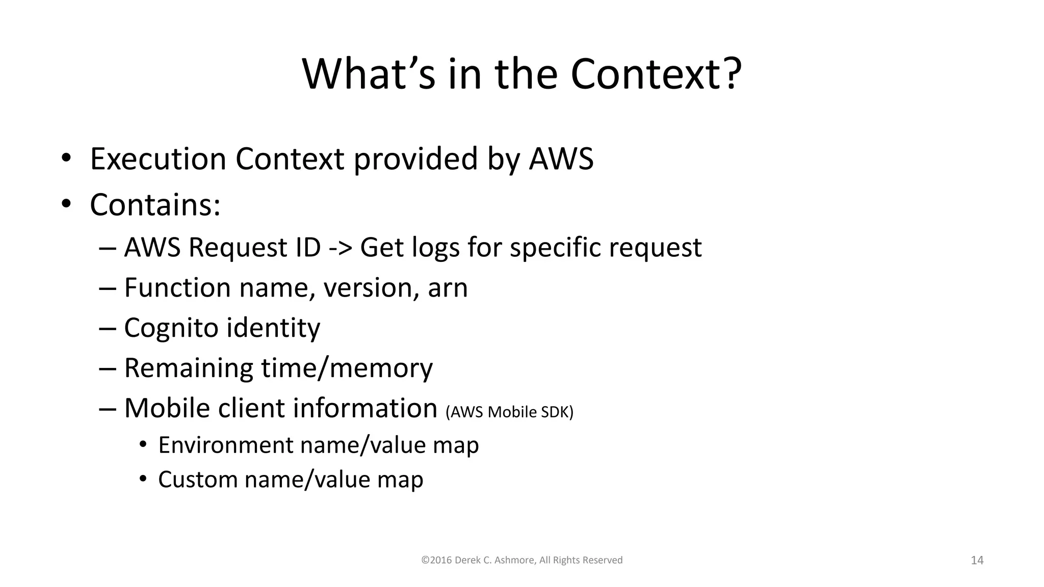 What’s in the Context?
• Execution Context provided by AWS
• Contains:
– AWS Request ID -> Get logs for specific request
– Function name, version, arn
– Cognito identity
– Remaining time/memory
– Mobile client information (AWS Mobile SDK)
• Environment name/value map
• Custom name/value map
©2016 Derek C. Ashmore, All Rights Reserved 14
 