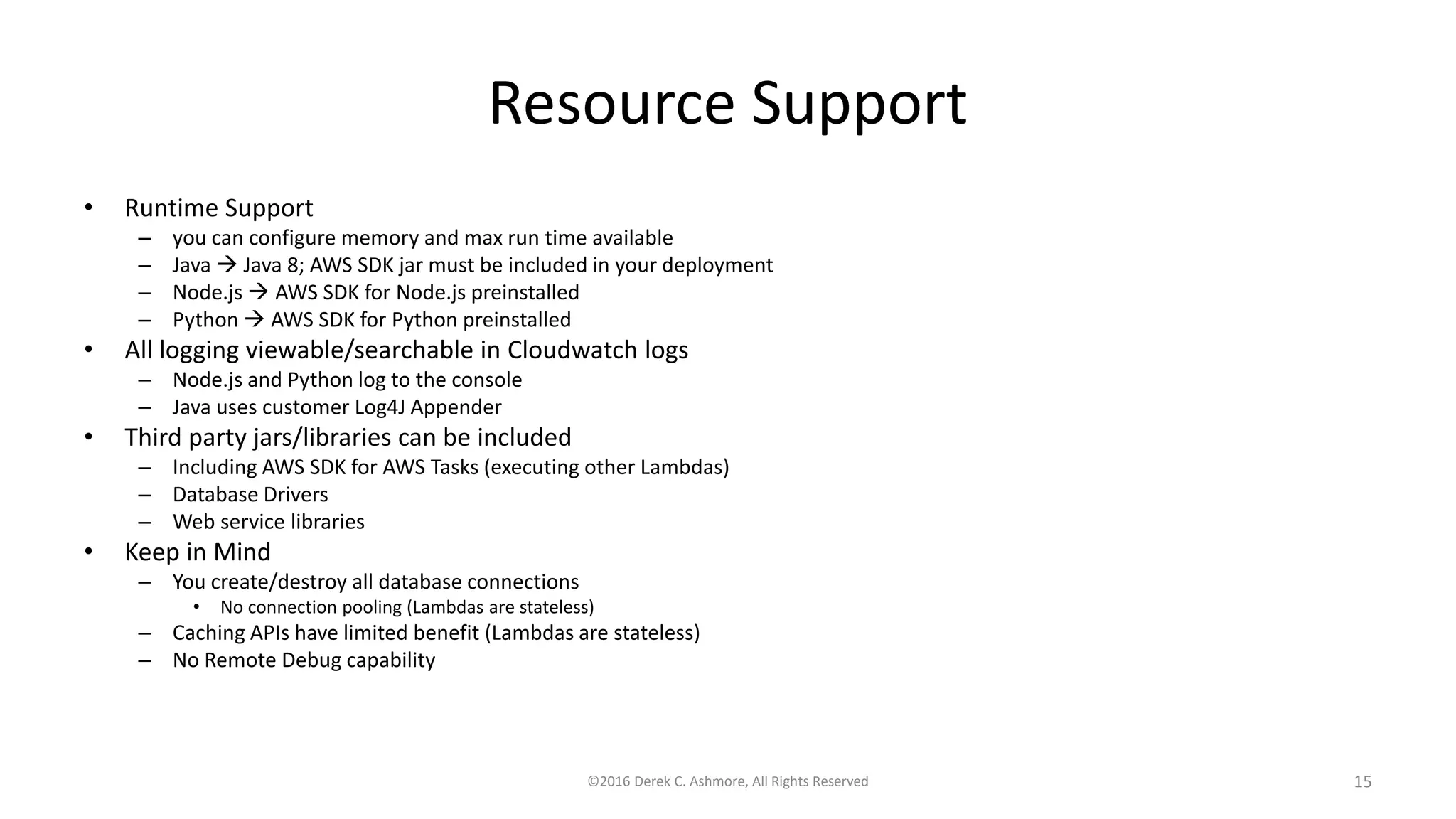 Resource Support
• Runtime Support
– you can configure memory and max run time available
– Java  Java 8; AWS SDK jar must be included in your deployment
– Node.js  AWS SDK for Node.js preinstalled
– Python  AWS SDK for Python preinstalled
• All logging viewable/searchable in Cloudwatch logs
– Node.js and Python log to the console
– Java uses customer Log4J Appender
• Third party jars/libraries can be included
– Including AWS SDK for AWS Tasks (executing other Lambdas)
– Database Drivers
– Web service libraries
• Keep in Mind
– You create/destroy all database connections
• No connection pooling (Lambdas are stateless)
– Caching APIs have limited benefit (Lambdas are stateless)
– No Remote Debug capability
©2016 Derek C. Ashmore, All Rights Reserved 15
 