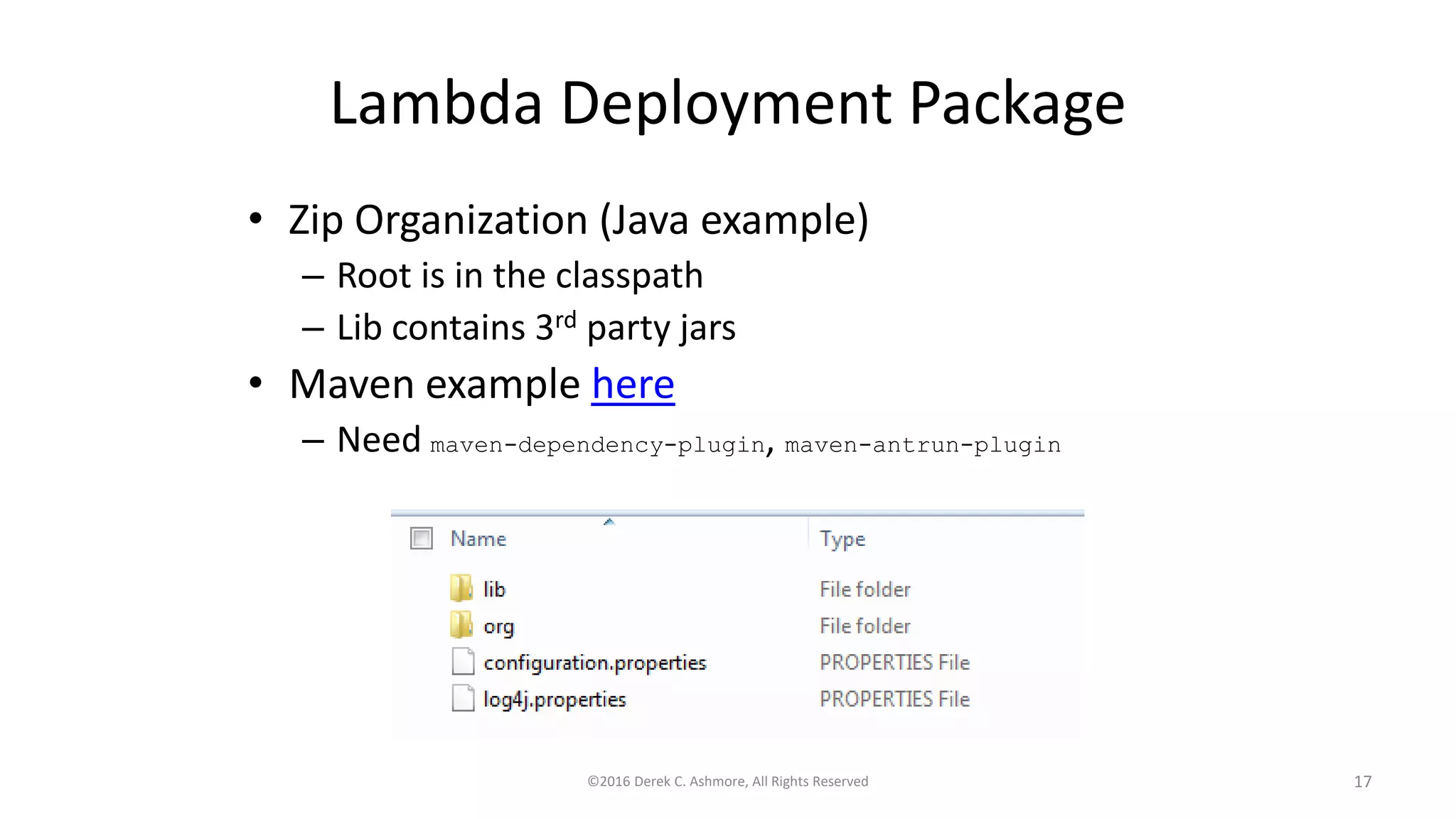 Lambda Deployment Package
• Zip Organization (Java example)
– Root is in the classpath
– Lib contains 3rd party jars
• Maven example here
– Need maven-dependency-plugin, maven-antrun-plugin
©2016 Derek C. Ashmore, All Rights Reserved 17
 