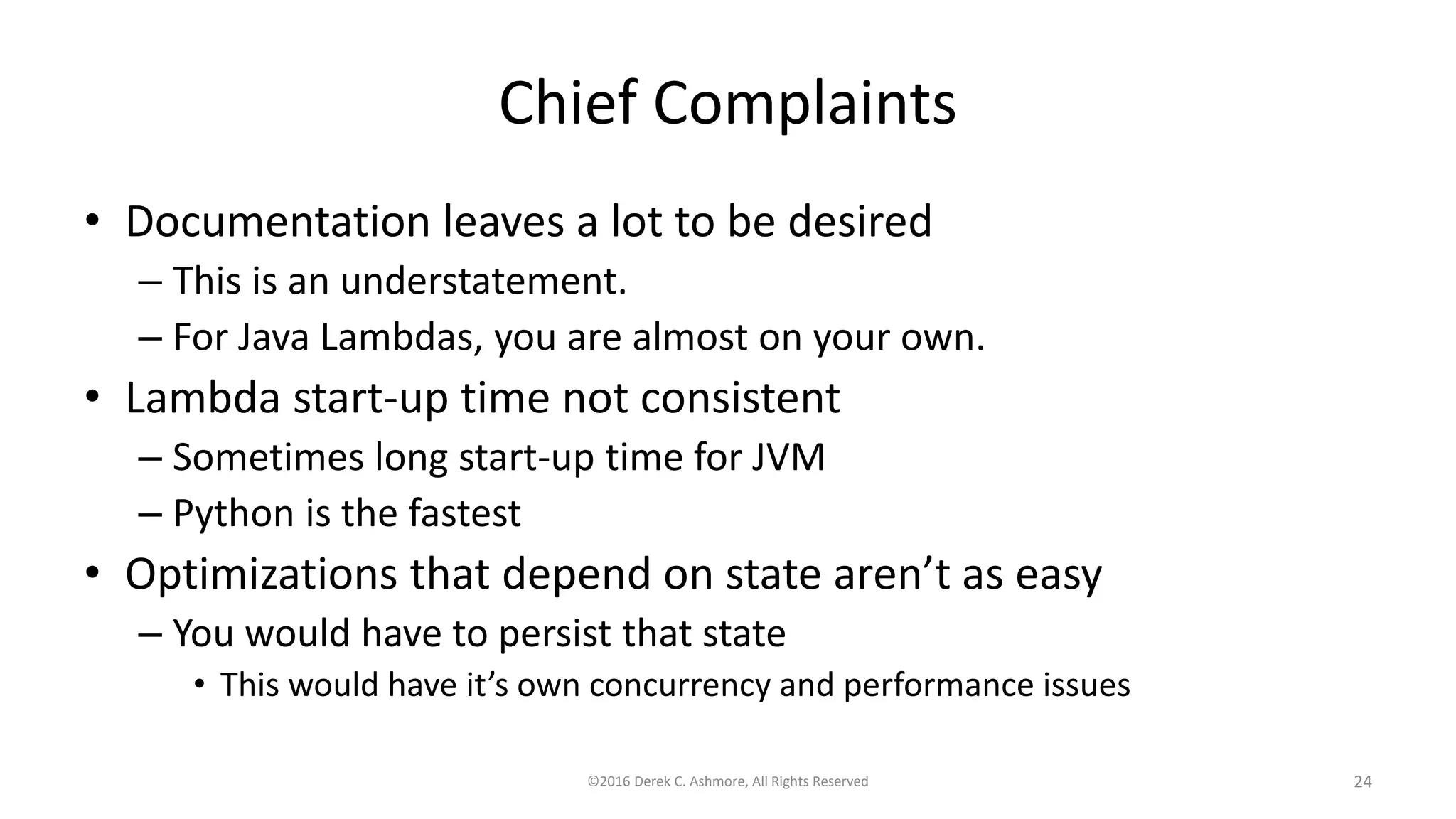 Chief Complaints
• Documentation leaves a lot to be desired
– This is an understatement.
– For Java Lambdas, you are almost on your own.
• Lambda start-up time not consistent
– Sometimes long start-up time for JVM
– Python is the fastest
• Optimizations that depend on state aren’t as easy
– You would have to persist that state
• This would have it’s own concurrency and performance issues
©2016 Derek C. Ashmore, All Rights Reserved 24
 