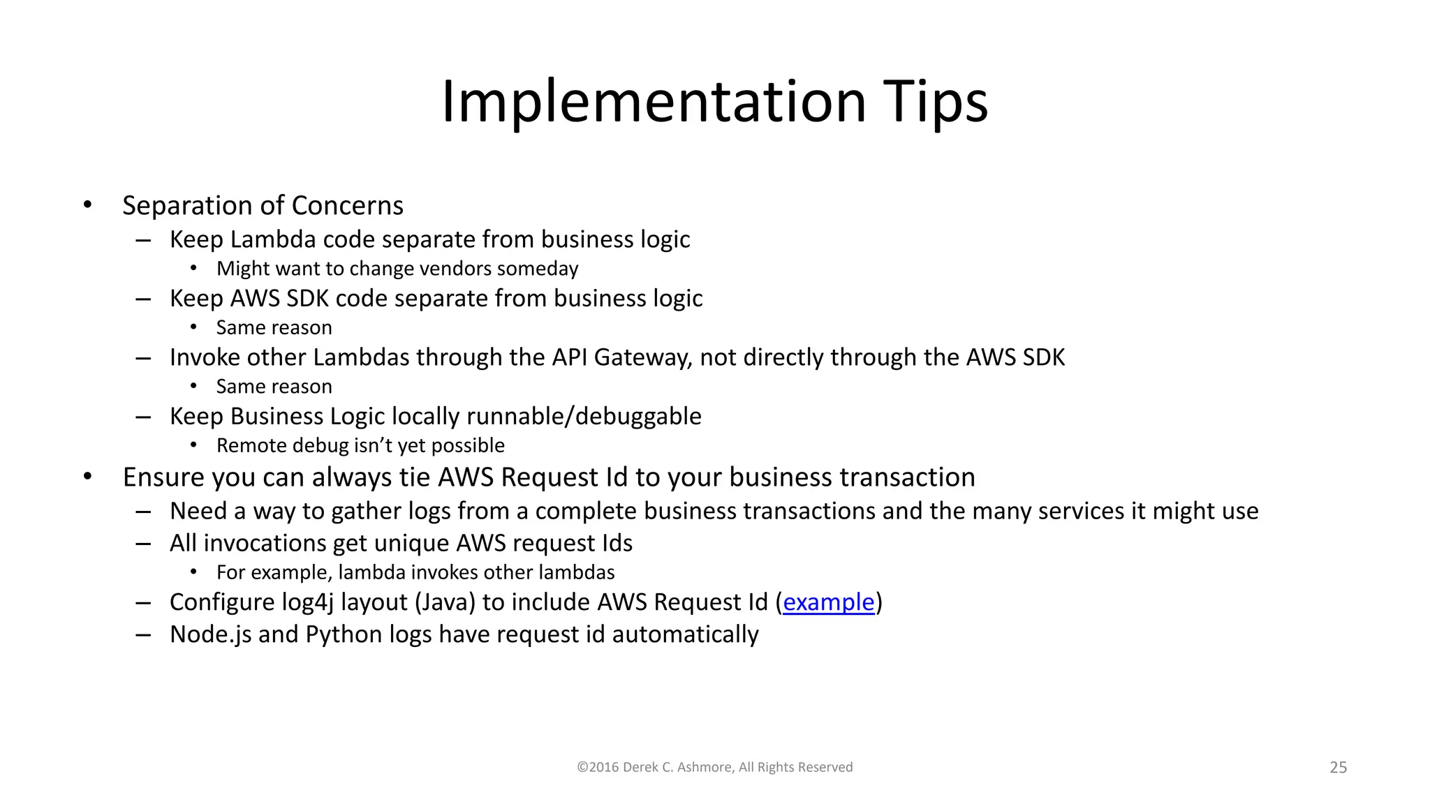 Implementation Tips
• Separation of Concerns
– Keep Lambda code separate from business logic
• Might want to change vendors someday
– Keep AWS SDK code separate from business logic
• Same reason
– Invoke other Lambdas through the API Gateway, not directly through the AWS SDK
• Same reason
– Keep Business Logic locally runnable/debuggable
• Remote debug isn’t yet possible
• Ensure you can always tie AWS Request Id to your business transaction
– Need a way to gather logs from a complete business transactions and the many services it might use
– All invocations get unique AWS request Ids
• For example, lambda invokes other lambdas
– Configure log4j layout (Java) to include AWS Request Id (example)
– Node.js and Python logs have request id automatically
©2016 Derek C. Ashmore, All Rights Reserved 25
 