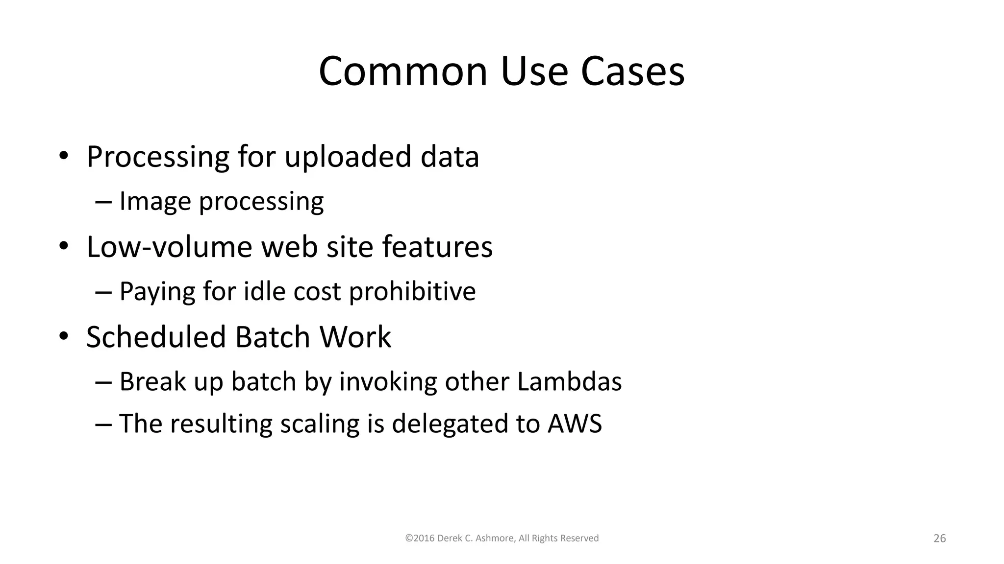 Common Use Cases
• Processing for uploaded data
– Image processing
• Low-volume web site features
– Paying for idle cost prohibitive
• Scheduled Batch Work
– Break up batch by invoking other Lambdas
– The resulting scaling is delegated to AWS
©2016 Derek C. Ashmore, All Rights Reserved 26
 