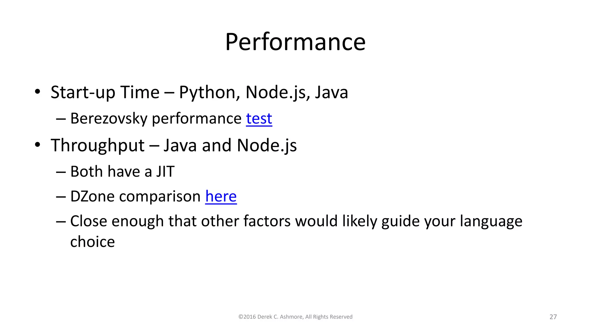 Performance
• Start-up Time – Python, Node.js, Java
– Berezovsky performance test
• Throughput – Java and Node.js
– Both have a JIT
– DZone comparison here
– Close enough that other factors would likely guide your language
choice
©2016 Derek C. Ashmore, All Rights Reserved 27
 