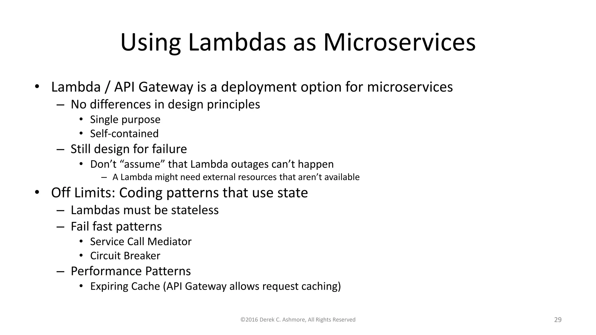 Using Lambdas as Microservices
• Lambda / API Gateway is a deployment option for microservices
– No differences in design principles
• Single purpose
• Self-contained
– Still design for failure
• Don’t “assume” that Lambda outages can’t happen
– A Lambda might need external resources that aren’t available
• Off Limits: Coding patterns that use state
– Lambdas must be stateless
– Fail fast patterns
• Service Call Mediator
• Circuit Breaker
– Performance Patterns
• Expiring Cache (API Gateway allows request caching)
©2016 Derek C. Ashmore, All Rights Reserved 29
 