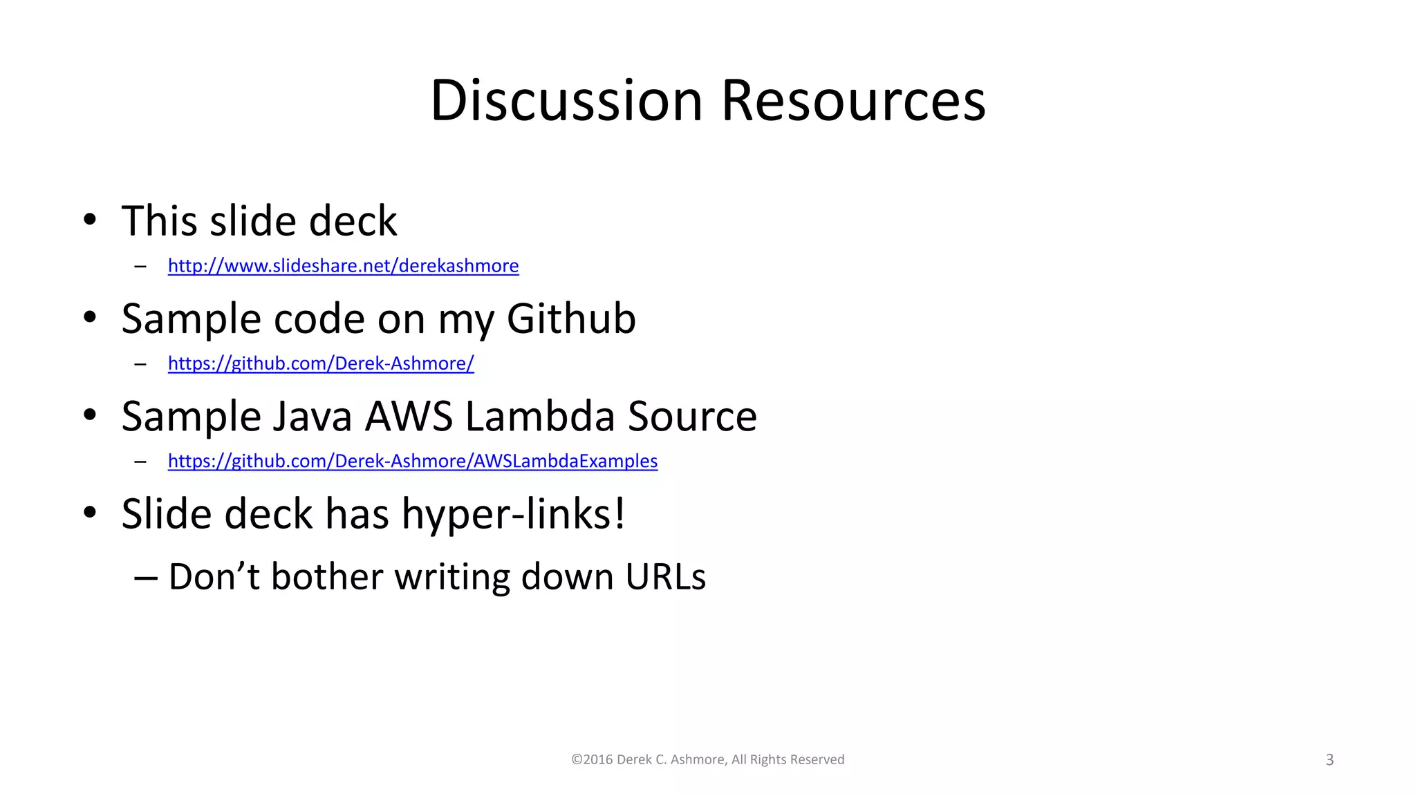 Discussion Resources
• This slide deck
– http://www.slideshare.net/derekashmore
• Sample code on my Github
– https://github.com/Derek-Ashmore/
• Sample Java AWS Lambda Source
– https://github.com/Derek-Ashmore/AWSLambdaExamples
• Slide deck has hyper-links!
– Don’t bother writing down URLs
©2016 Derek C. Ashmore, All Rights Reserved 3
 