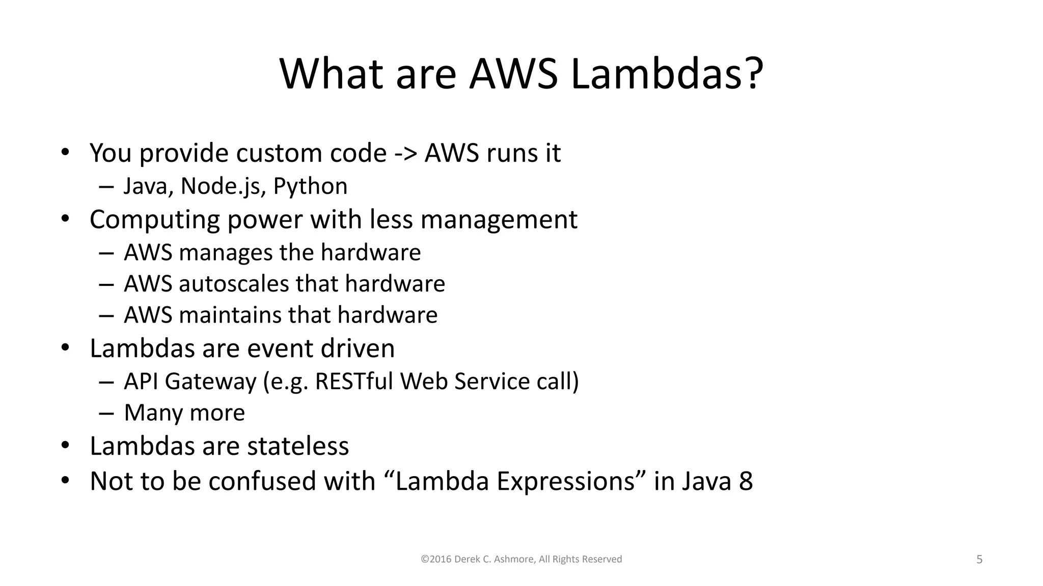 What are AWS Lambdas?
• You provide custom code -> AWS runs it
– Java, Node.js, Python
• Computing power with less management
– AWS manages the hardware
– AWS autoscales that hardware
– AWS maintains that hardware
• Lambdas are event driven
– API Gateway (e.g. RESTful Web Service call)
– Many more
• Lambdas are stateless
• Not to be confused with “Lambda Expressions” in Java 8
©2016 Derek C. Ashmore, All Rights Reserved 5
 