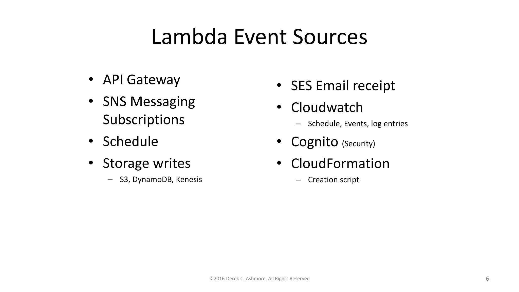 Lambda Event Sources
• API Gateway
• SNS Messaging
Subscriptions
• Schedule
• Storage writes
– S3, DynamoDB, Kenesis
©2016 Derek C. Ashmore, All Rights Reserved 6
• SES Email receipt
• Cloudwatch
– Schedule, Events, log entries
• Cognito (Security)
• CloudFormation
– Creation script
 
