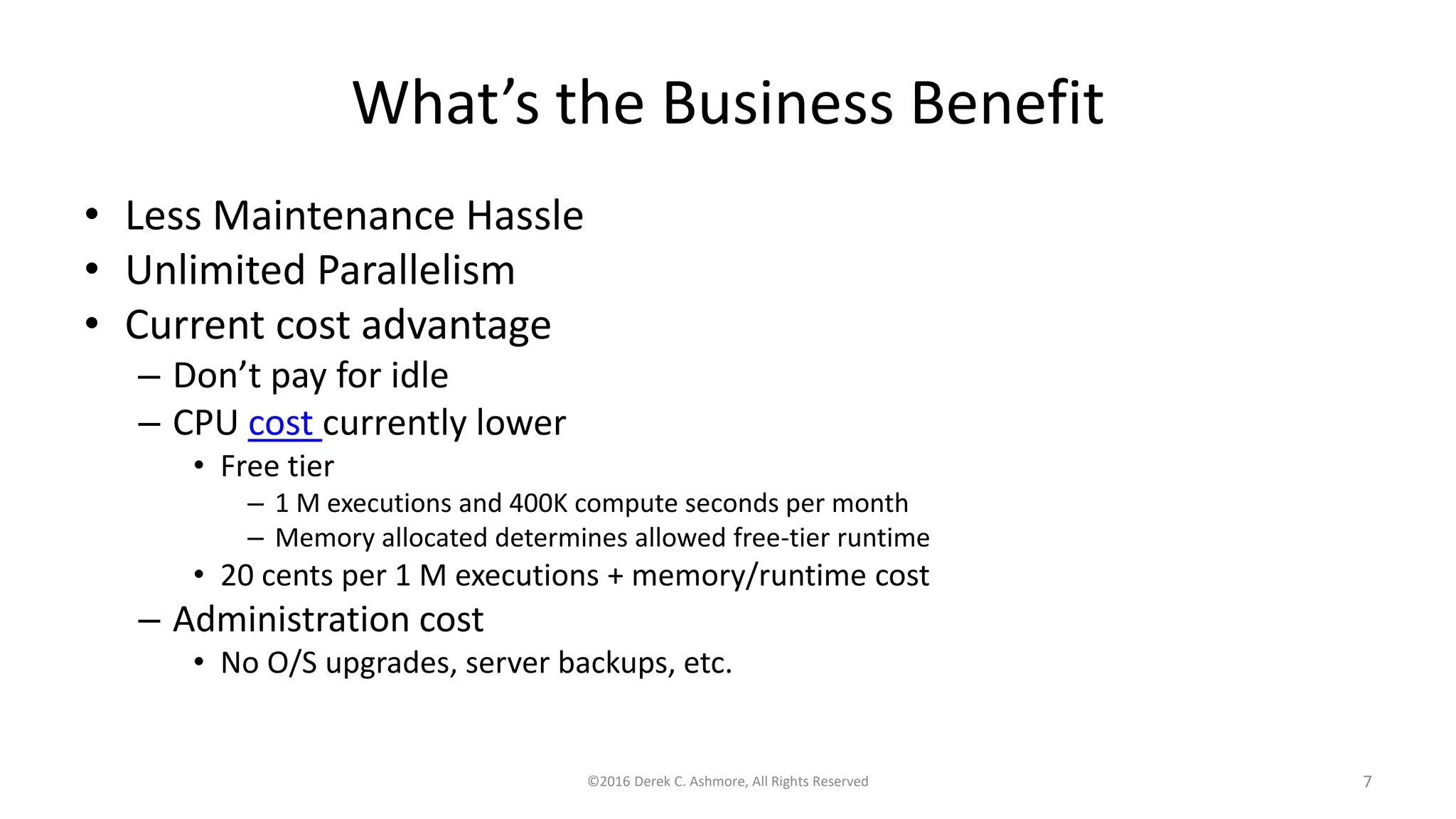 What’s the Business Benefit
• Less Maintenance Hassle
• Unlimited Parallelism
• Current cost advantage
– Don’t pay for idle
– CPU cost currently lower
• Free tier
– 1 M executions and 400K compute seconds per month
– Memory allocated determines allowed free-tier runtime
• 20 cents per 1 M executions + memory/runtime cost
– Administration cost
• No O/S upgrades, server backups, etc.
©2016 Derek C. Ashmore, All Rights Reserved 7
 