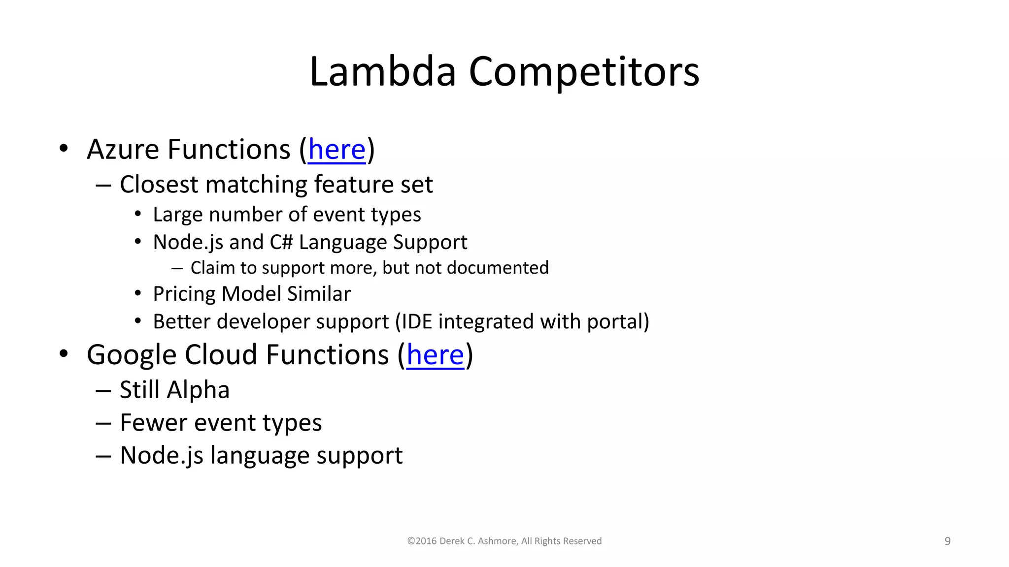 Lambda Competitors
• Azure Functions (here)
– Closest matching feature set
• Large number of event types
• Node.js and C# Language Support
– Claim to support more, but not documented
• Pricing Model Similar
• Better developer support (IDE integrated with portal)
• Google Cloud Functions (here)
– Still Alpha
– Fewer event types
– Node.js language support
©2016 Derek C. Ashmore, All Rights Reserved 9
 