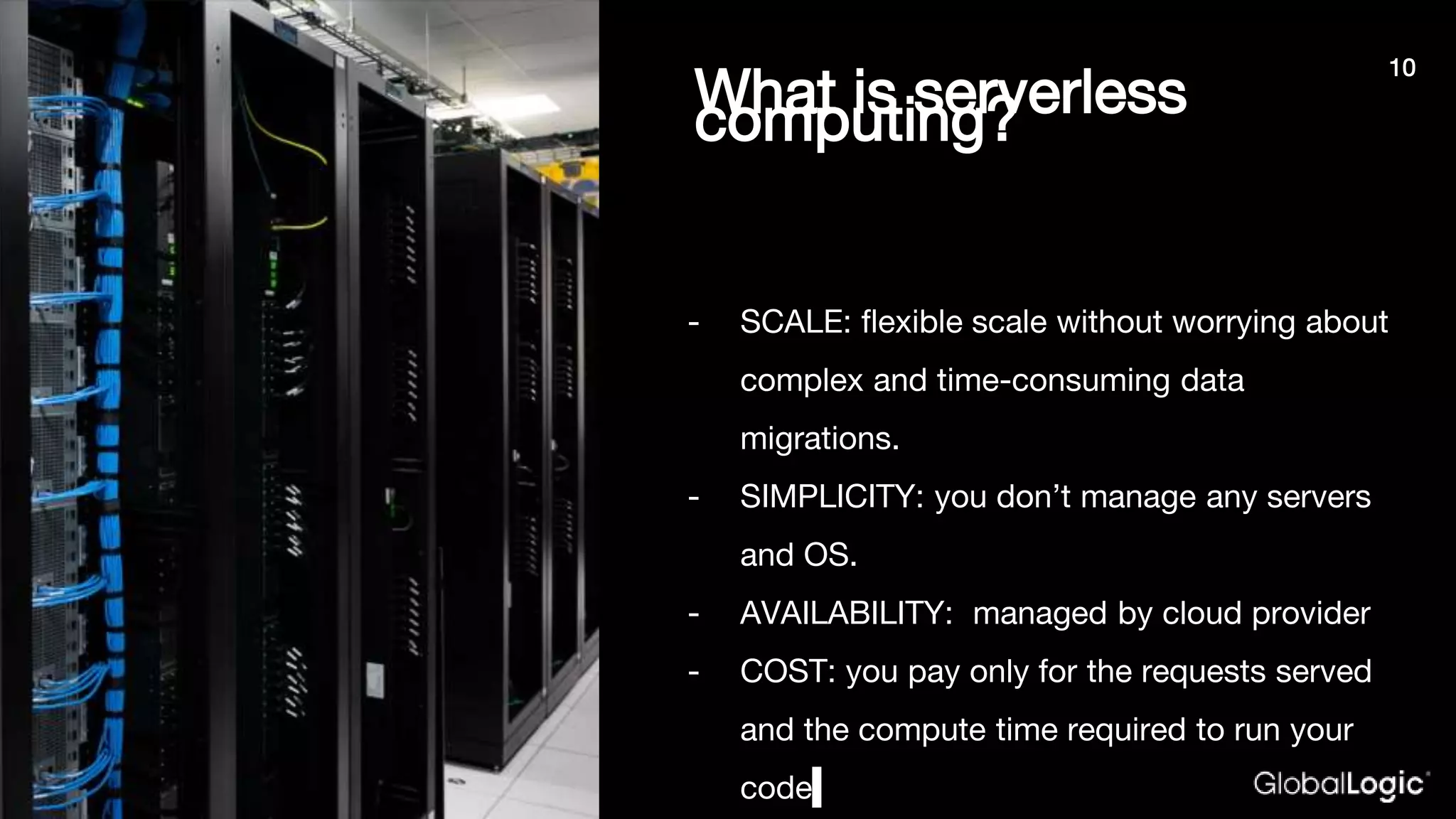 What is serverlesscomputing?
- SCALE: flexible scale without worrying about
complex and time-consuming data
migrations.
- SIMPLICITY: you don’t manage any servers
and OS.
- AVAILABILITY: managed by cloud provider
- COST: you pay only for the requests served
and the compute time required to run your
code
10
 