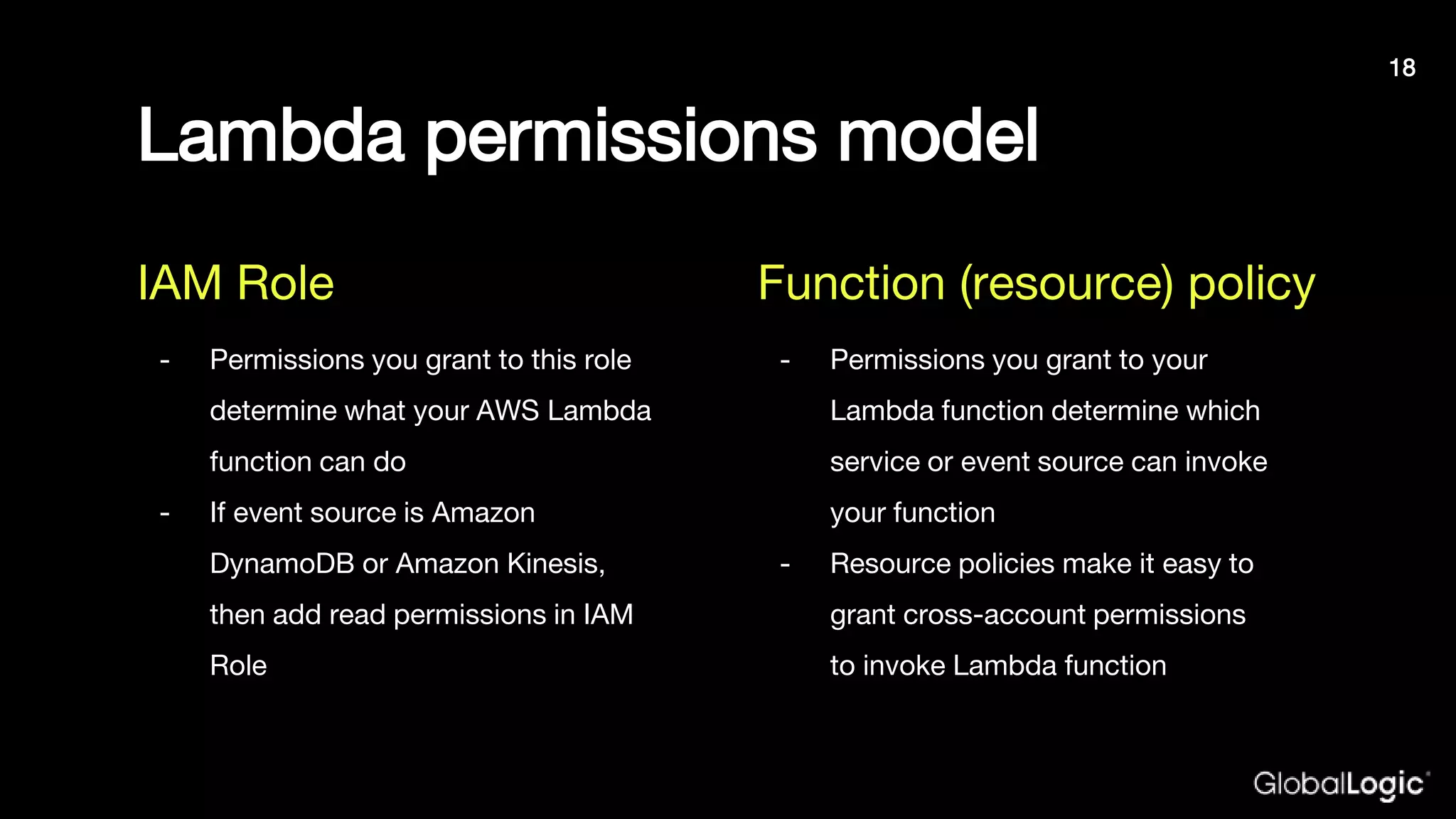Lambda permissions model
- Permissions you grant to this role
determine what your AWS Lambda
function can do
- If event source is Amazon
DynamoDB or Amazon Kinesis,
then add read permissions in IAM
Role
- Permissions you grant to your
Lambda function determine which
service or event source can invoke
your function
- Resource policies make it easy to
grant cross-account permissions
to invoke Lambda function
IAM Role Function (resource) policy
18
 