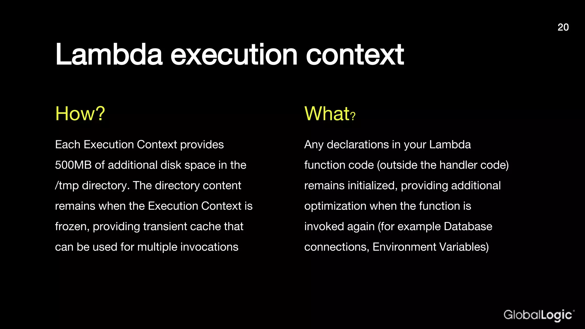 Lambda execution context
Each Execution Context provides
500MB of additional disk space in the
/tmp directory. The directory content
remains when the Execution Context is
frozen, providing transient cache that
can be used for multiple invocations
Any declarations in your Lambda
function code (outside the handler code)
remains initialized, providing additional
optimization when the function is
invoked again (for example Database
connections, Environment Variables)
How? What?
20
 
