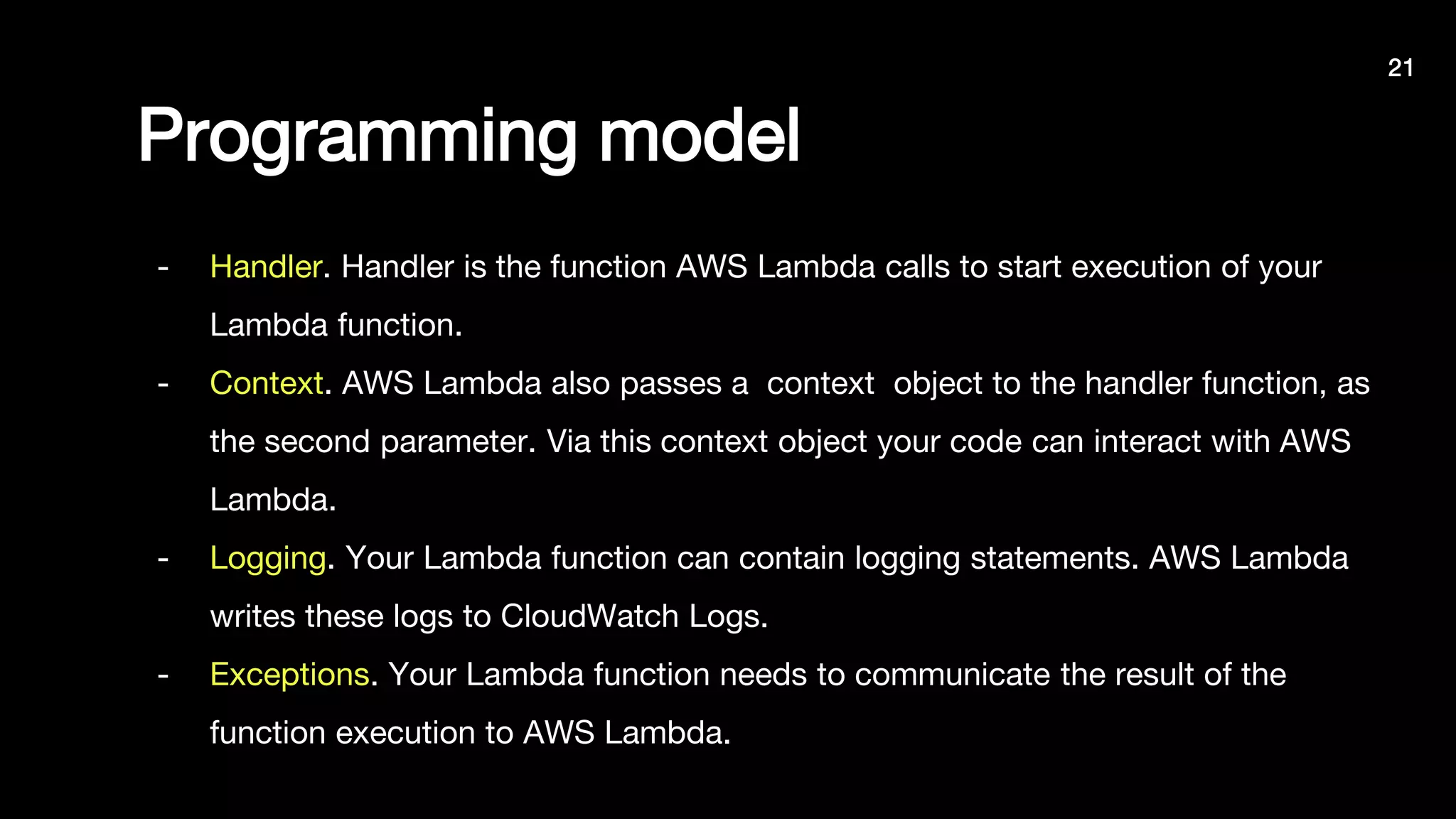 Programming model
- Handler. Handler is the function AWS Lambda calls to start execution of your
Lambda function.
- Context. AWS Lambda also passes a context object to the handler function, as
the second parameter. Via this context object your code can interact with AWS
Lambda.
- Logging. Your Lambda function can contain logging statements. AWS Lambda
writes these logs to CloudWatch Logs.
- Exceptions. Your Lambda function needs to communicate the result of the
function execution to AWS Lambda.
21
 