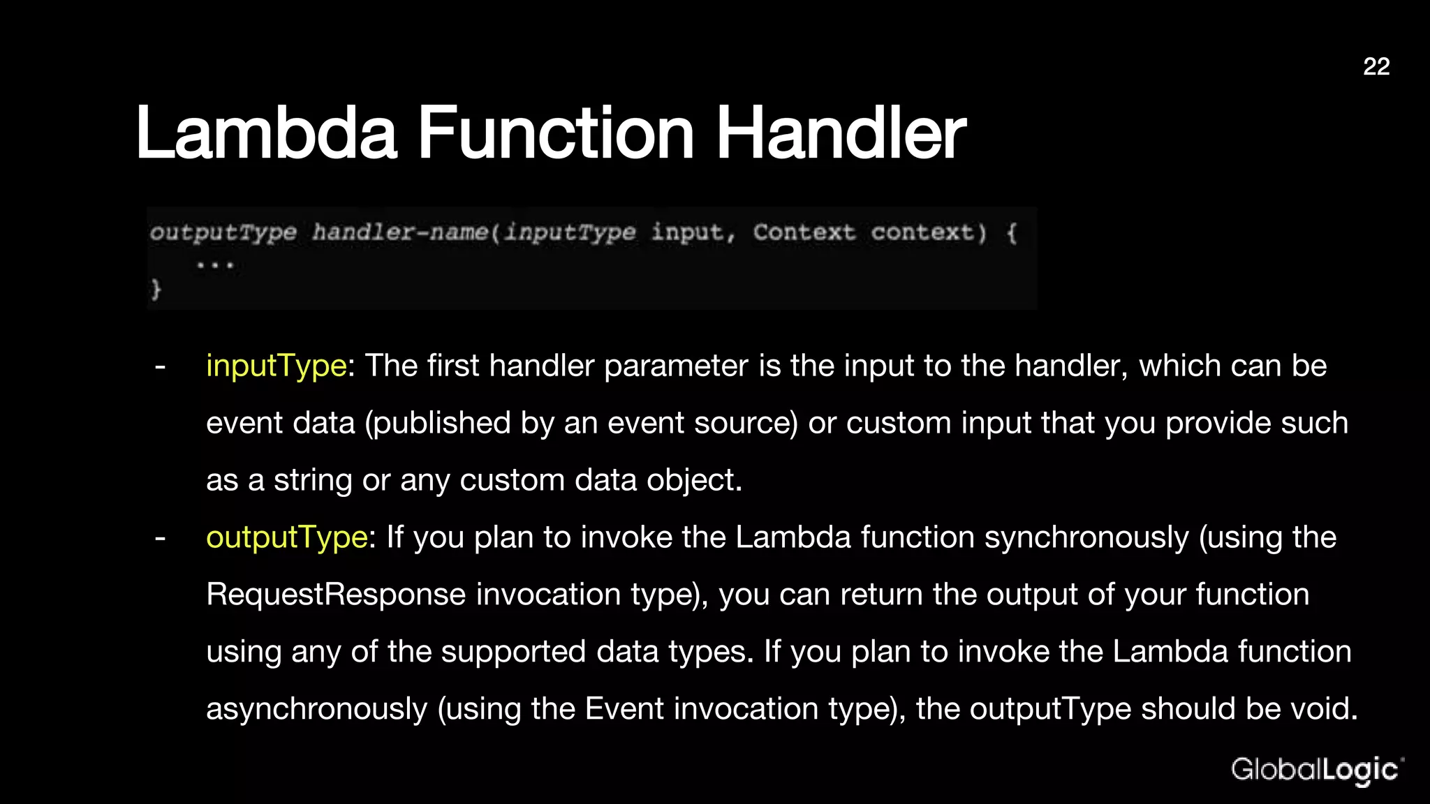 Lambda Function Handler
- inputType: The first handler parameter is the input to the handler, which can be
event data (published by an event source) or custom input that you provide such
as a string or any custom data object.
- outputType: If you plan to invoke the Lambda function synchronously (using the
RequestResponse invocation type), you can return the output of your function
using any of the supported data types. If you plan to invoke the Lambda function
asynchronously (using the Event invocation type), the outputType should be void.
22
 