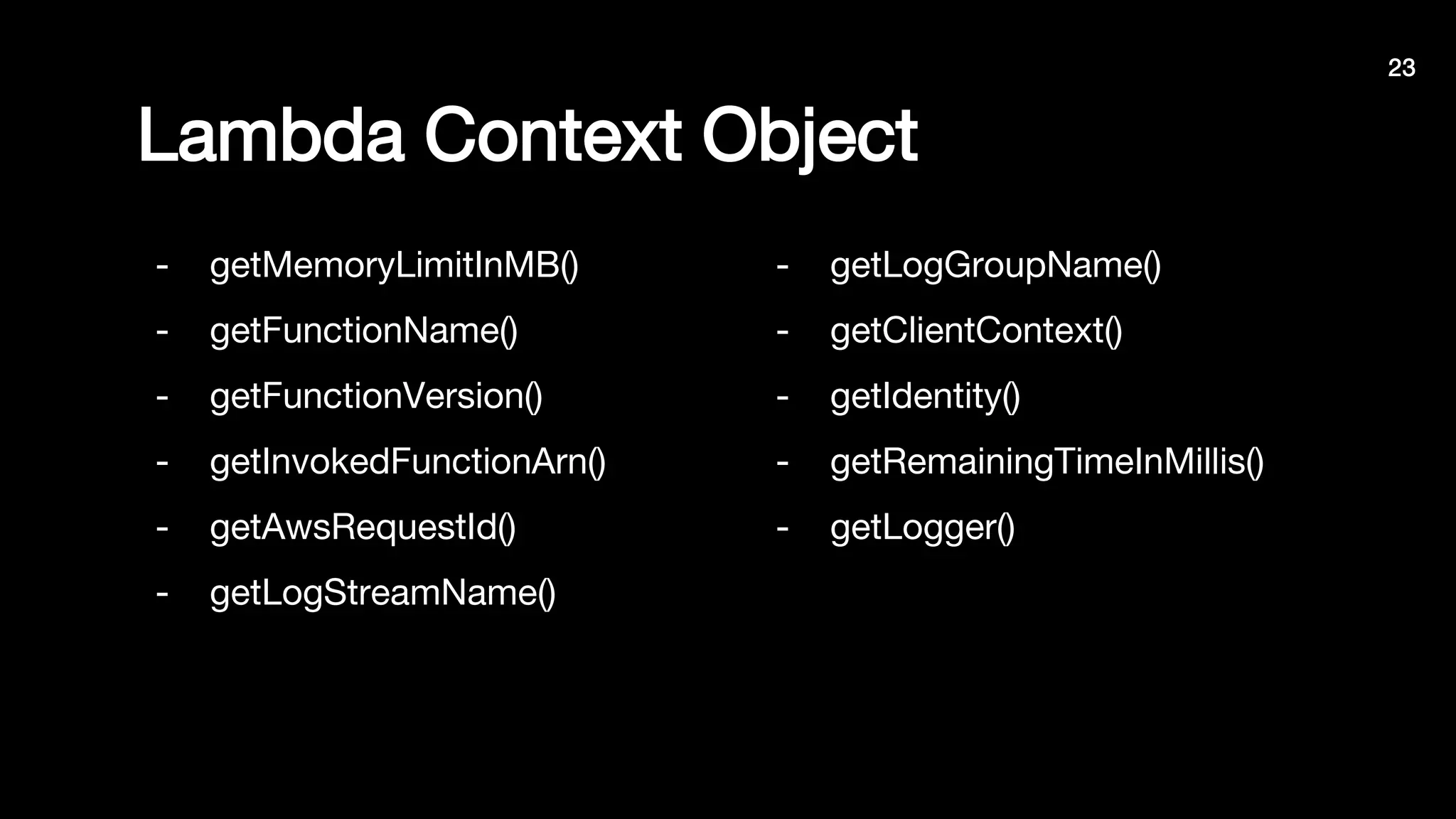 Lambda Context Object
- getMemoryLimitInMB()
- getFunctionName()
- getFunctionVersion()
- getInvokedFunctionArn()
- getAwsRequestId()
- getLogStreamName()
- getLogGroupName()
- getClientContext()
- getIdentity()
- getRemainingTimeInMillis()
- getLogger()
23
 