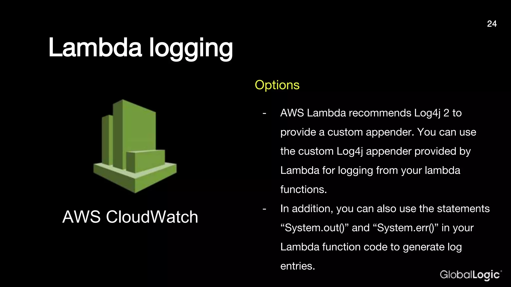 Lambda logging
- AWS Lambda recommends Log4j 2 to
provide a custom appender. You can use
the custom Log4j appender provided by
Lambda for logging from your lambda
functions.
- In addition, you can also use the statements
“System.out()” and “System.err()” in your
Lambda function code to generate log
entries.
AWS CloudWatch
Options
24
 