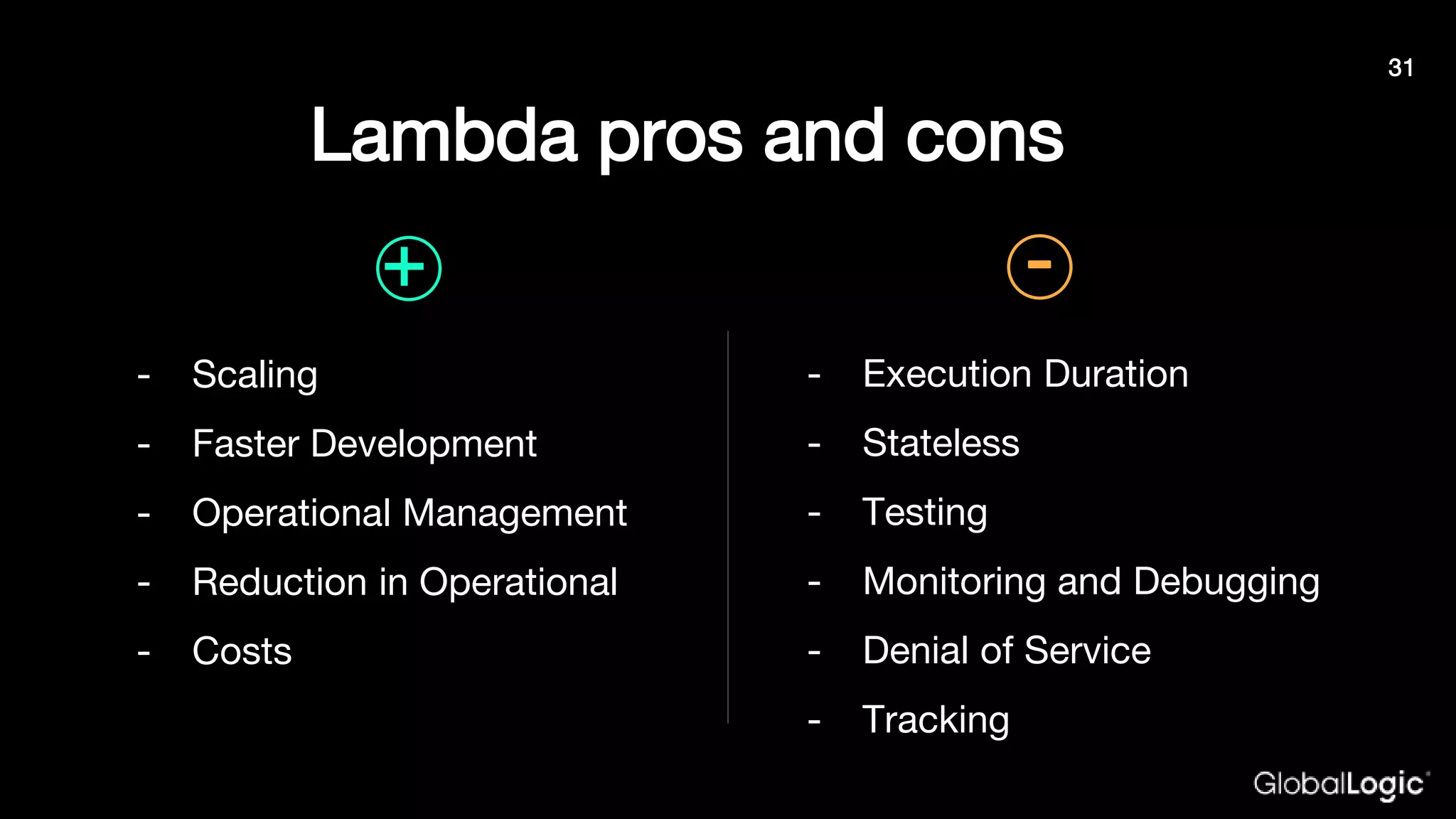 Lambda pros and cons
- Scaling
- Faster Development
- Operational Management
- Reduction in Operational
- Costs
- Execution Duration
- Stateless
- Testing
- Monitoring and Debugging
- Denial of Service
- Tracking
+ -
31
 