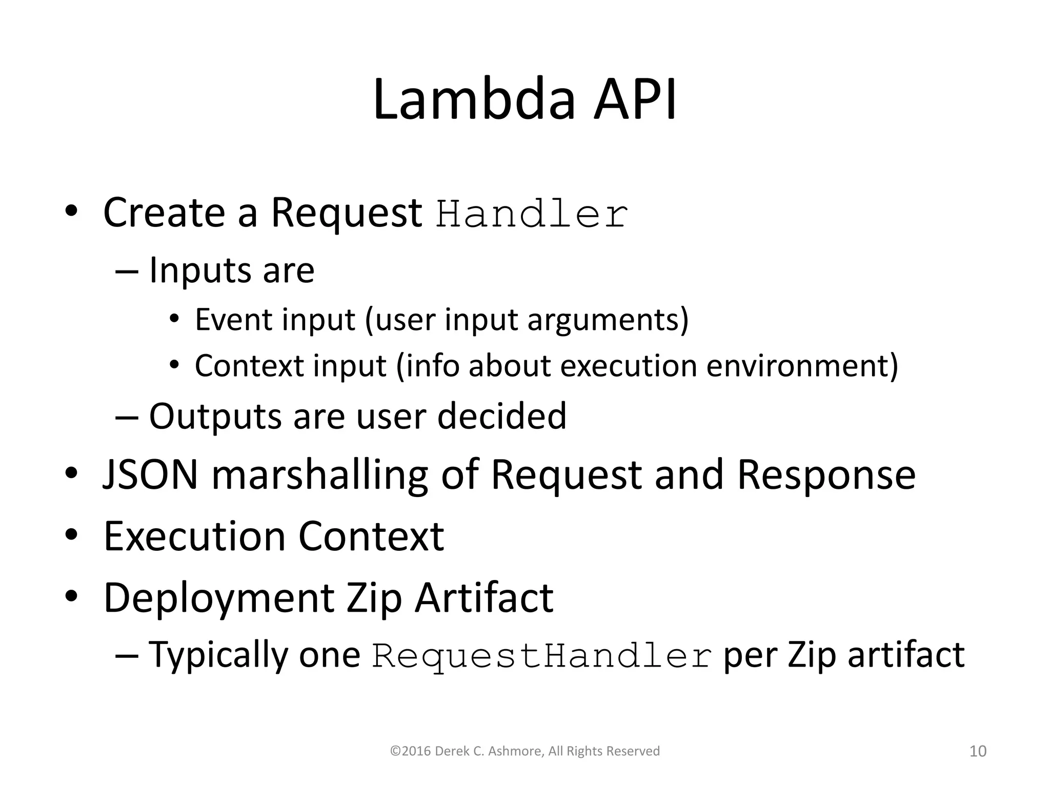 Lambda API • Create a Request Handler – Inputs are • Event input (user input arguments) • Context input (info about execution environment) – Outputs are user decided • JSON marshalling of Request and Response • Execution Context • Deployment Zip Artifact – Typically one RequestHandler per Zip artifact ©2016 Derek C. Ashmore, All Rights Reserved 10 