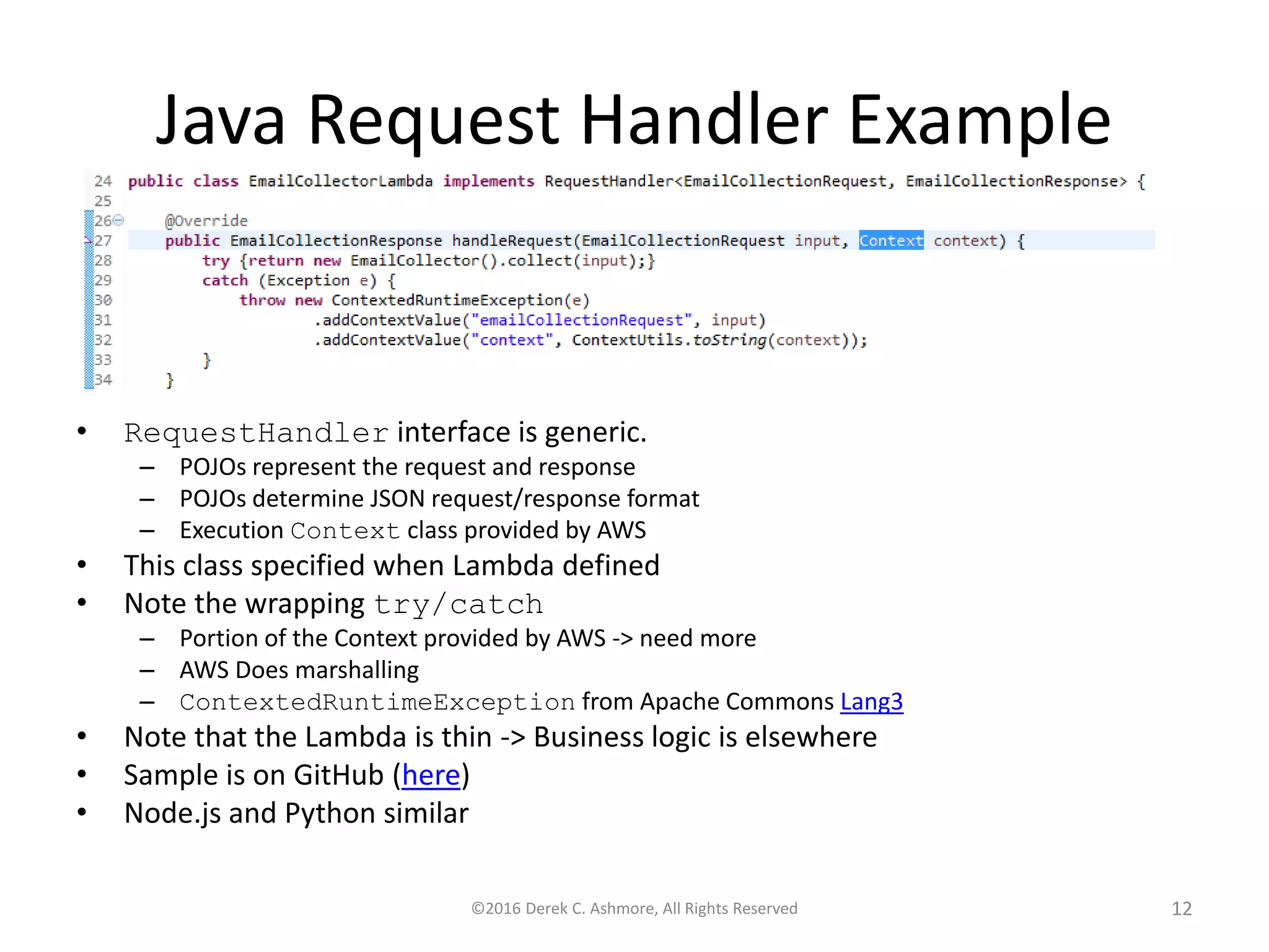 Java Request Handler Example • RequestHandler interface is generic. – POJOs represent the request and response – POJOs determine JSON request/response format – Execution Context class provided by AWS • This class specified when Lambda defined • Note the wrapping try/catch – Portion of the Context provided by AWS -> need more – AWS Does marshalling – ContextedRuntimeException from Apache Commons Lang3 • Note that the Lambda is thin -> Business logic is elsewhere • Sample is on GitHub (here) • Node.js and Python similar ©2016 Derek C. Ashmore, All Rights Reserved 12 