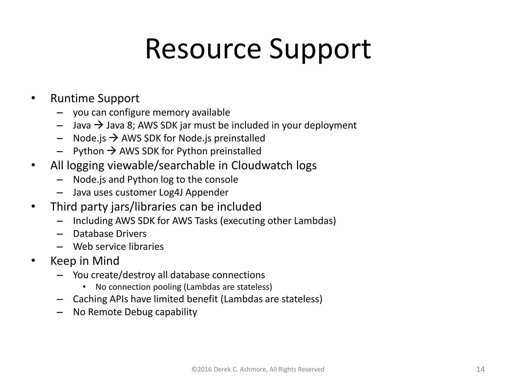 Resource Support • Runtime Support – you can configure memory and max run time available – Java  Java 8; AWS SDK jar must be included in your deployment – Node.js  AWS SDK for Node.js preinstalled – Python  AWS SDK for Python preinstalled • All logging viewable/searchable in Cloudwatch logs – Node.js and Python log to the console – Java uses customer Log4J Appender • Third party jars/libraries can be included – Including AWS SDK for AWS Tasks (executing other Lambdas) – Database Drivers – Web service libraries • Keep in Mind – You create/destroy all database connections • No connection pooling (Lambdas are stateless) – Caching APIs have limited benefit (Lambdas are stateless) – No Remote Debug capability ©2016 Derek C. Ashmore, All Rights Reserved 14 