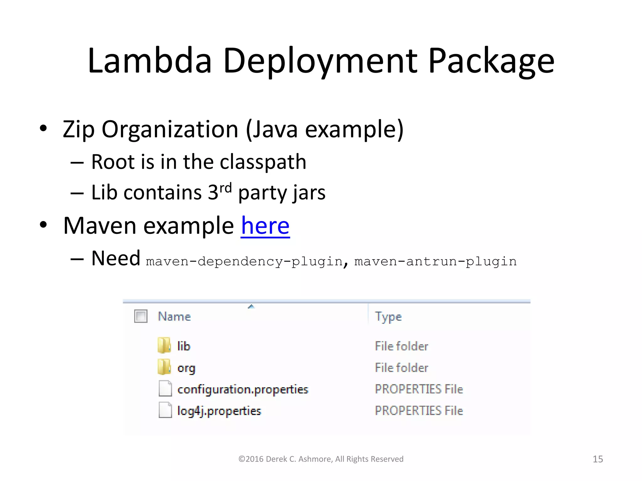 Lambda Deployment Package • Zip Organization (Java example) – Root is in the classpath – Lib contains 3rd party jars • Maven example here – Need maven-dependency-plugin, maven-antrun-plugin ©2016 Derek C. Ashmore, All Rights Reserved 15 