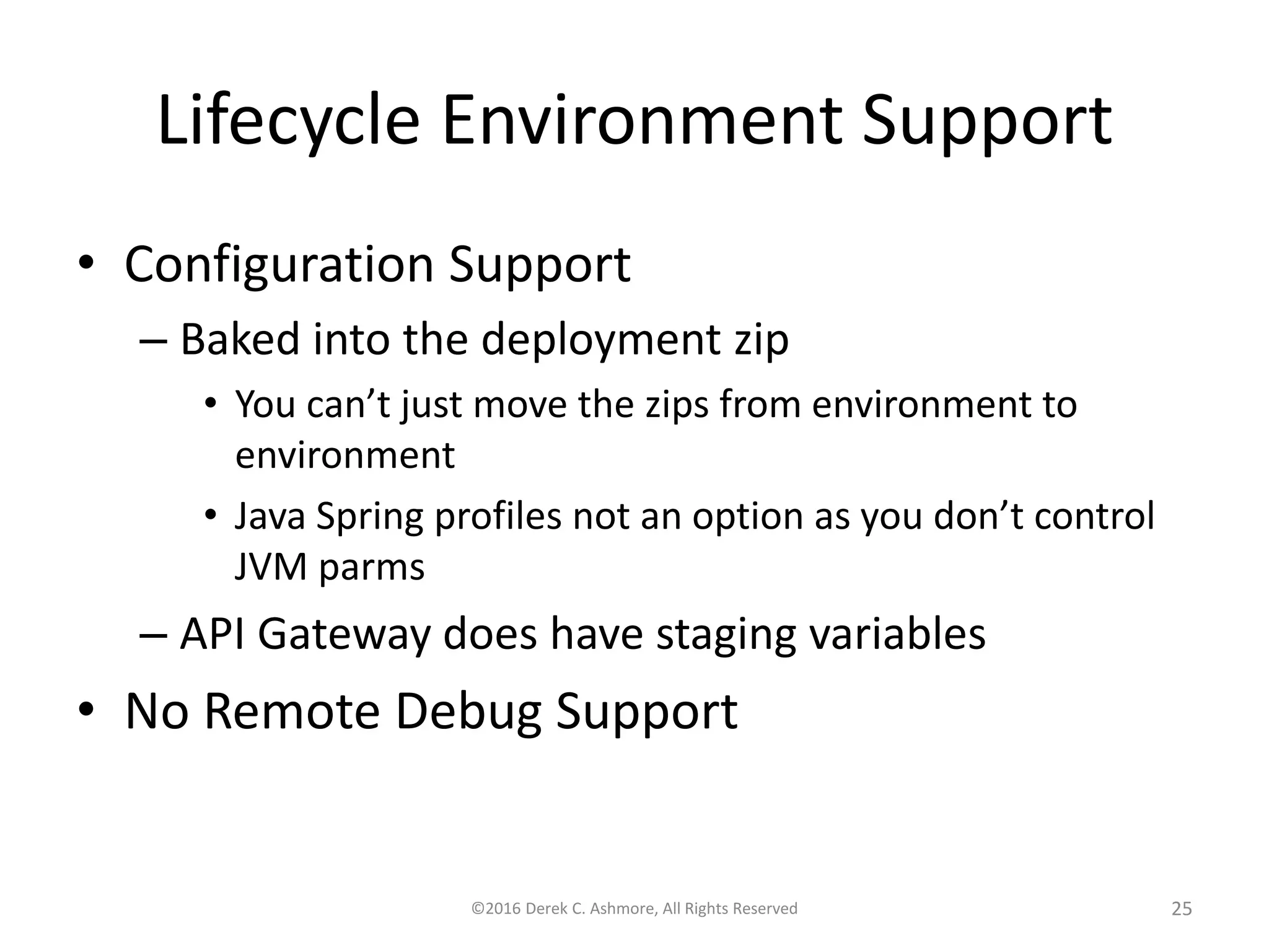 Lifecycle Environment Support • Configuration Support – Baked into the deployment zip • You can’t just move the zips from environment to environment • Java Spring profiles not an option as you don’t control JVM parms – API Gateway does have staging variables • No Remote Debug Support ©2016 Derek C. Ashmore, All Rights Reserved 25 