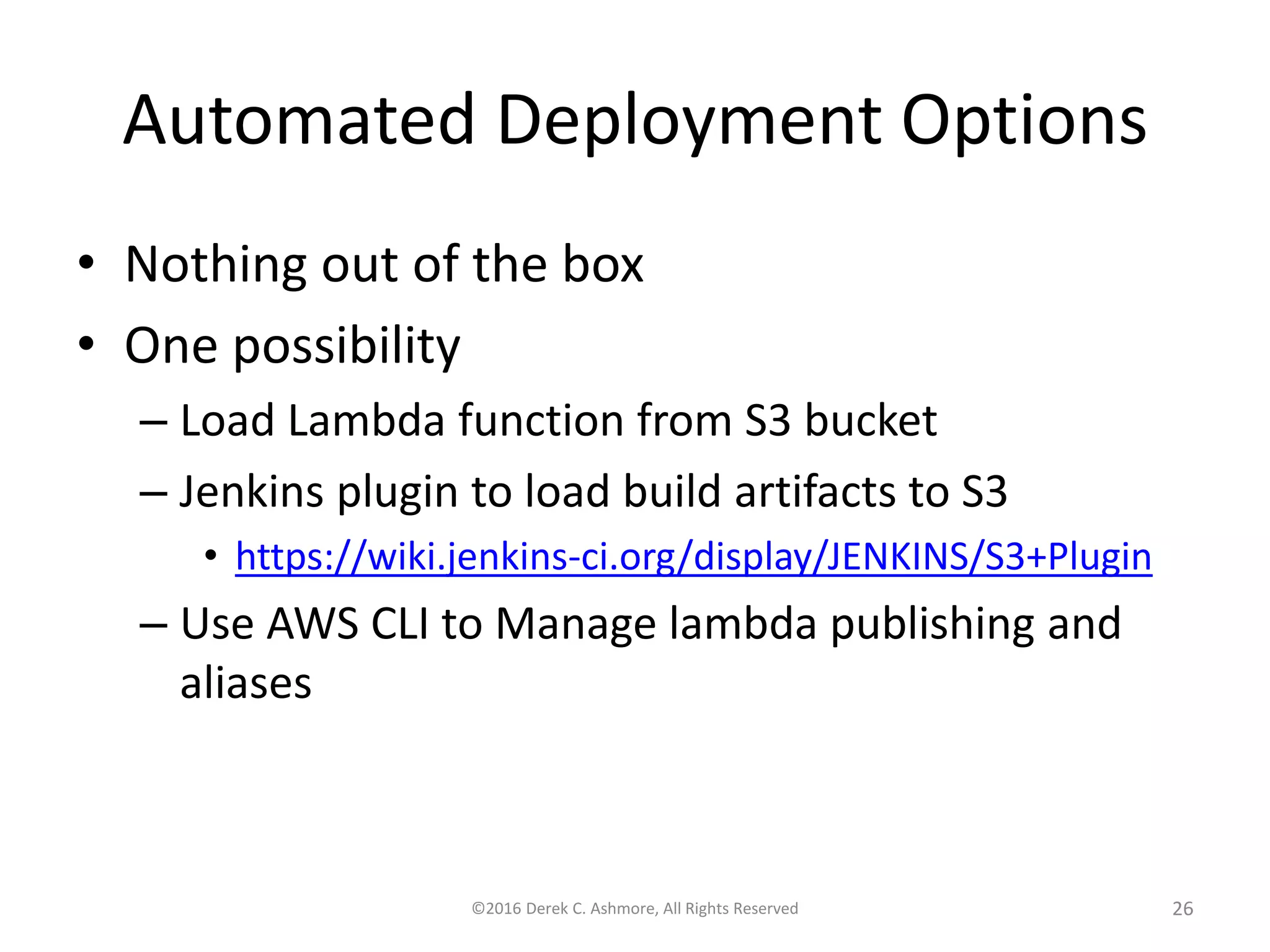 Automated Deployment Options • Nothing out of the box • One possibility – Load Lambda function from S3 bucket – Jenkins plugin to load build artifacts to S3 • https://wiki.jenkins-ci.org/display/JENKINS/S3+Plugin – Use AWS CLI to Manage lambda publishing and aliases ©2016 Derek C. Ashmore, All Rights Reserved 26 