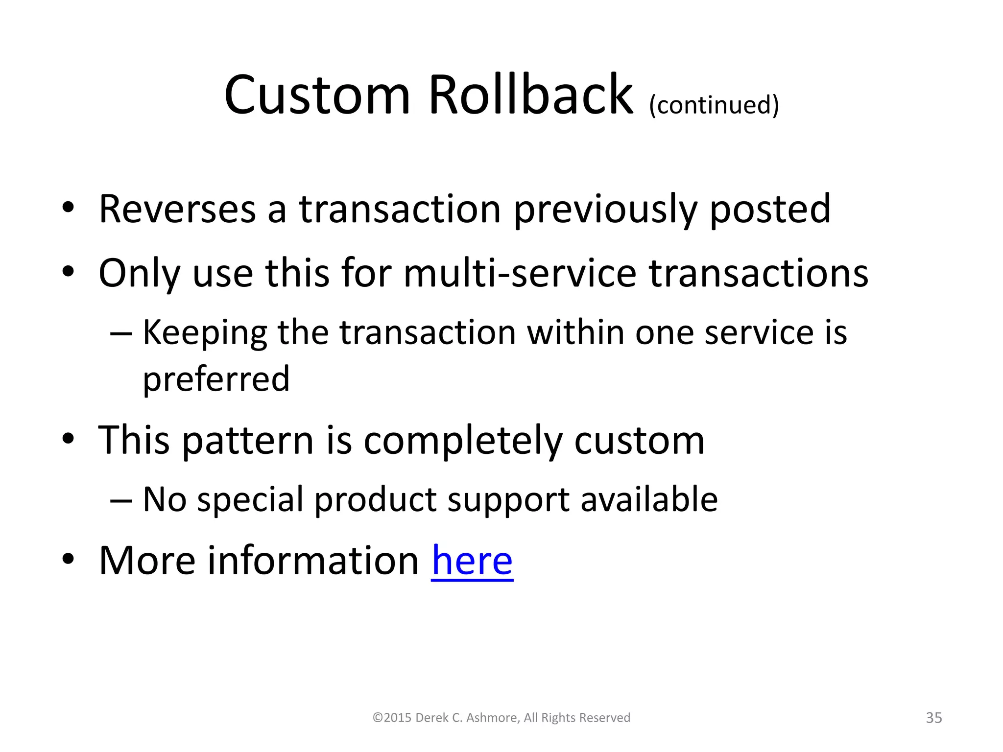 Custom Rollback (continued) • Reverses a transaction previously posted • Only use this for multi-service transactions – Keeping the transaction within one service is preferred • This pattern is completely custom – No special product support available • More information here ©2015 Derek C. Ashmore, All Rights Reserved 35 