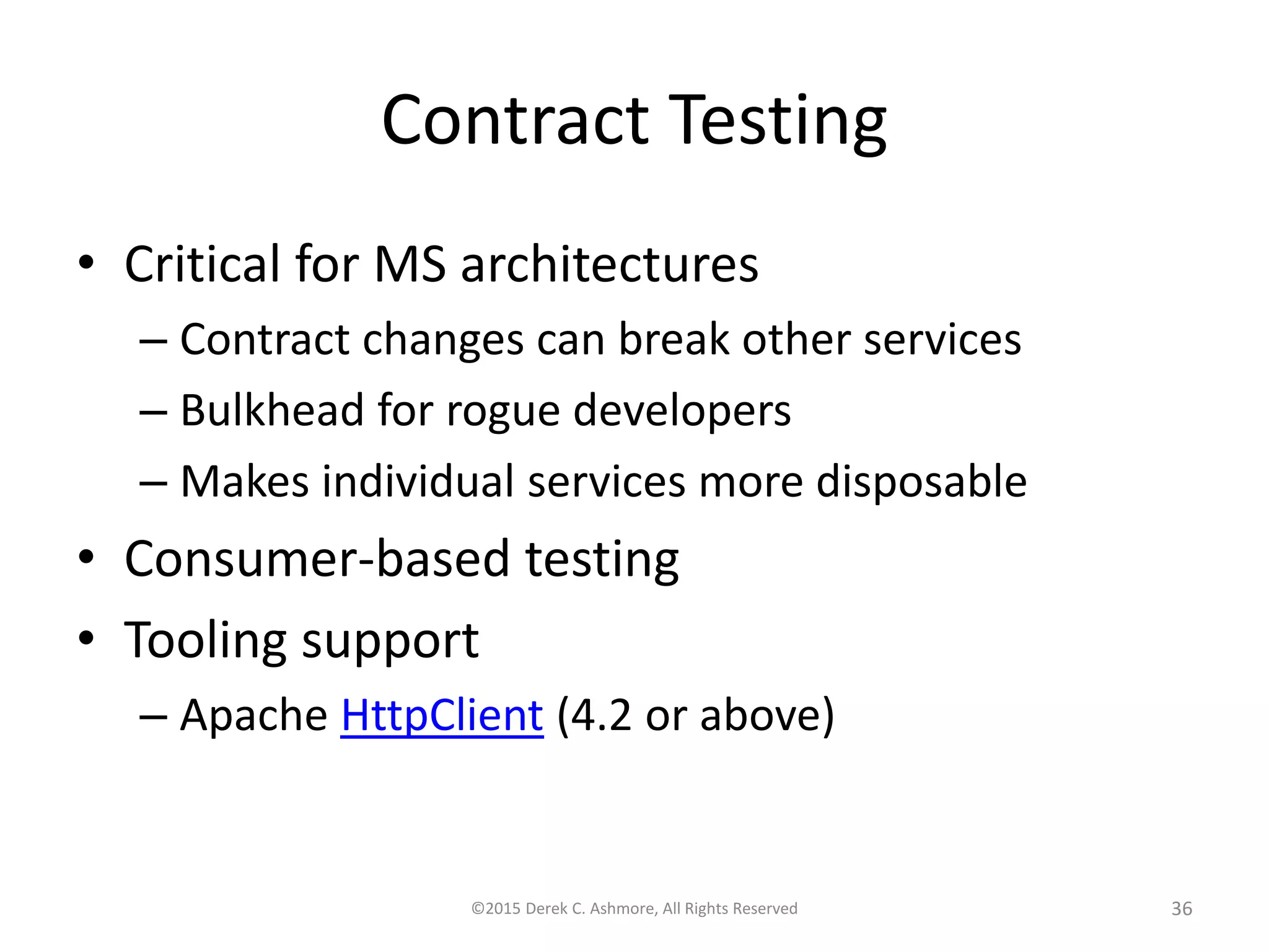 Contract Testing • Critical for MS architectures – Contract changes can break other services – Bulkhead for rogue developers – Makes individual services more disposable • Consumer-based testing • Tooling support – Apache HttpClient (4.2 or above) ©2015 Derek C. Ashmore, All Rights Reserved 36 