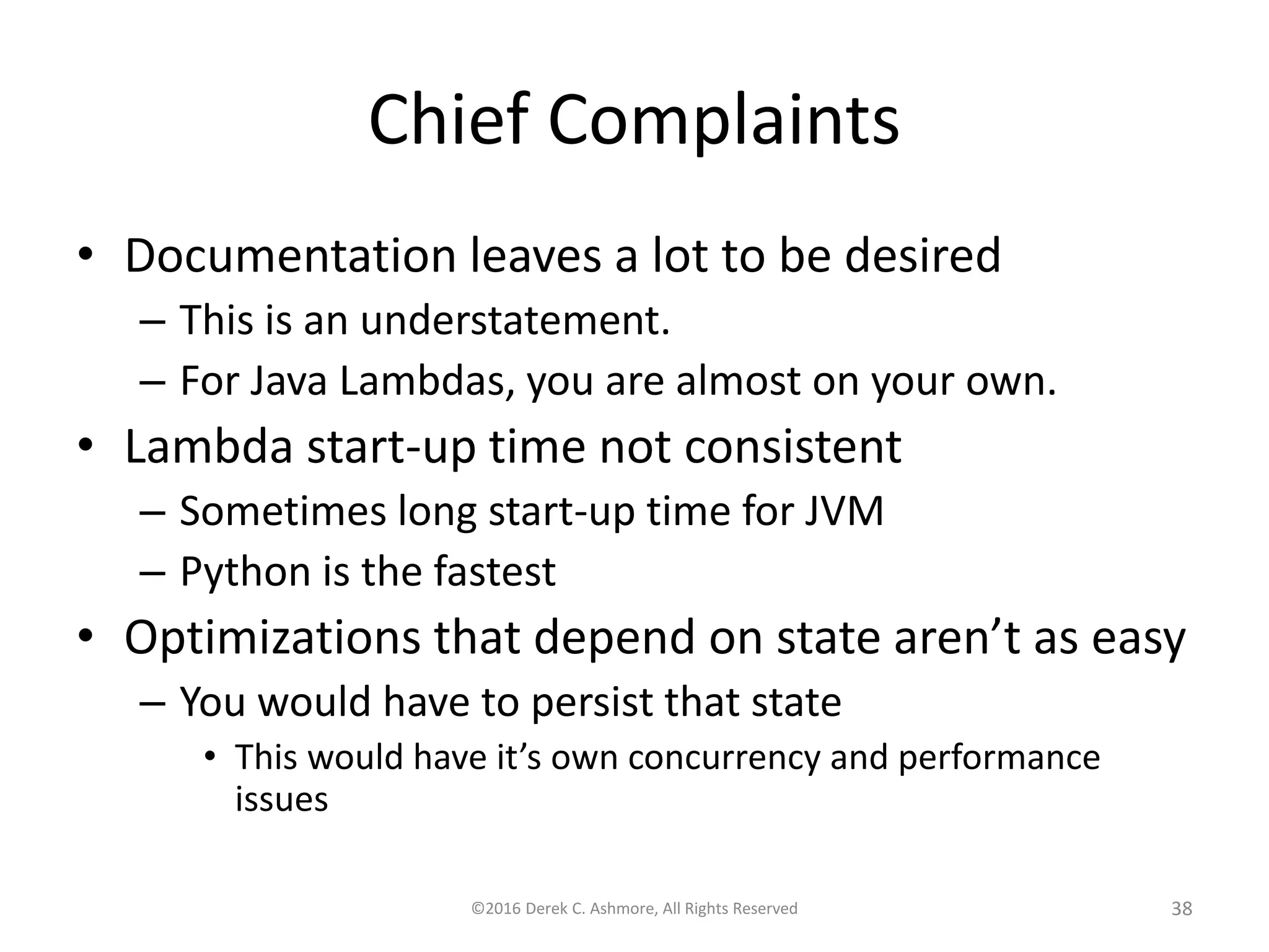 Chief Complaints • Documentation leaves a lot to be desired – This is an understatement. – For Java Lambdas, you are almost on your own. • Lambda start-up time not consistent – Sometimes long start-up time for JVM – Python is the fastest • Optimizations that depend on state aren’t as easy – You would have to persist that state • This would have it’s own concurrency and performance issues ©2016 Derek C. Ashmore, All Rights Reserved 38 