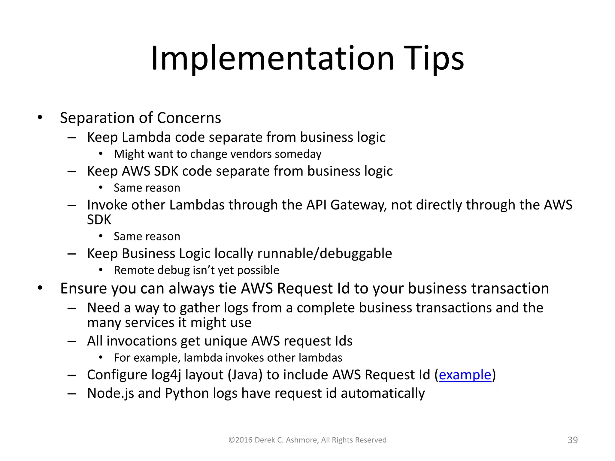 Implementation Tips • Separation of Concerns – Keep Lambda code separate from business logic • Might want to change vendors someday – Keep AWS SDK code separate from business logic • Same reason – Invoke other Lambdas through the API Gateway, not directly through the AWS SDK • Same reason – Keep Business Logic locally runnable/debuggable • Remote debug isn’t yet possible • Ensure you can always tie AWS Request Id to your business transaction – Need a way to gather logs from a complete business transactions and the many services it might use – All invocations get unique AWS request Ids • For example, lambda invokes other lambdas – Configure log4j layout (Java) to include AWS Request Id (example) – Node.js and Python logs have request id automatically ©2016 Derek C. Ashmore, All Rights Reserved 39 