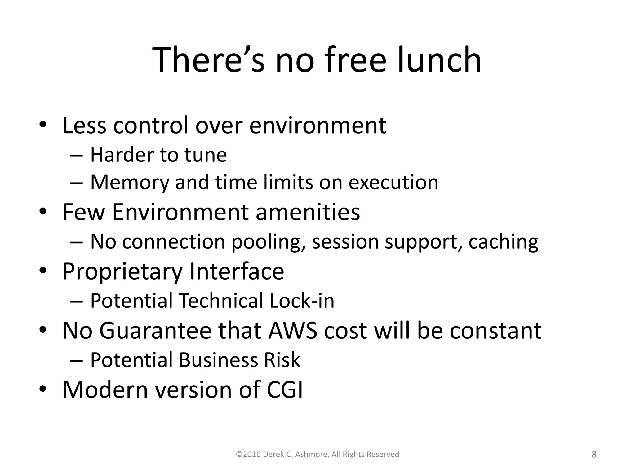 There’s no free lunch • Less control over environment – Harder to tune – Memory and time limits on execution • Few Environment amenities – No connection pooling, session support, caching • Proprietary Interface – Potential Technical Lock-in • No Guarantee that AWS cost will be constant – Potential Business Risk • Modern version of CGI ©2016 Derek C. Ashmore, All Rights Reserved 8 