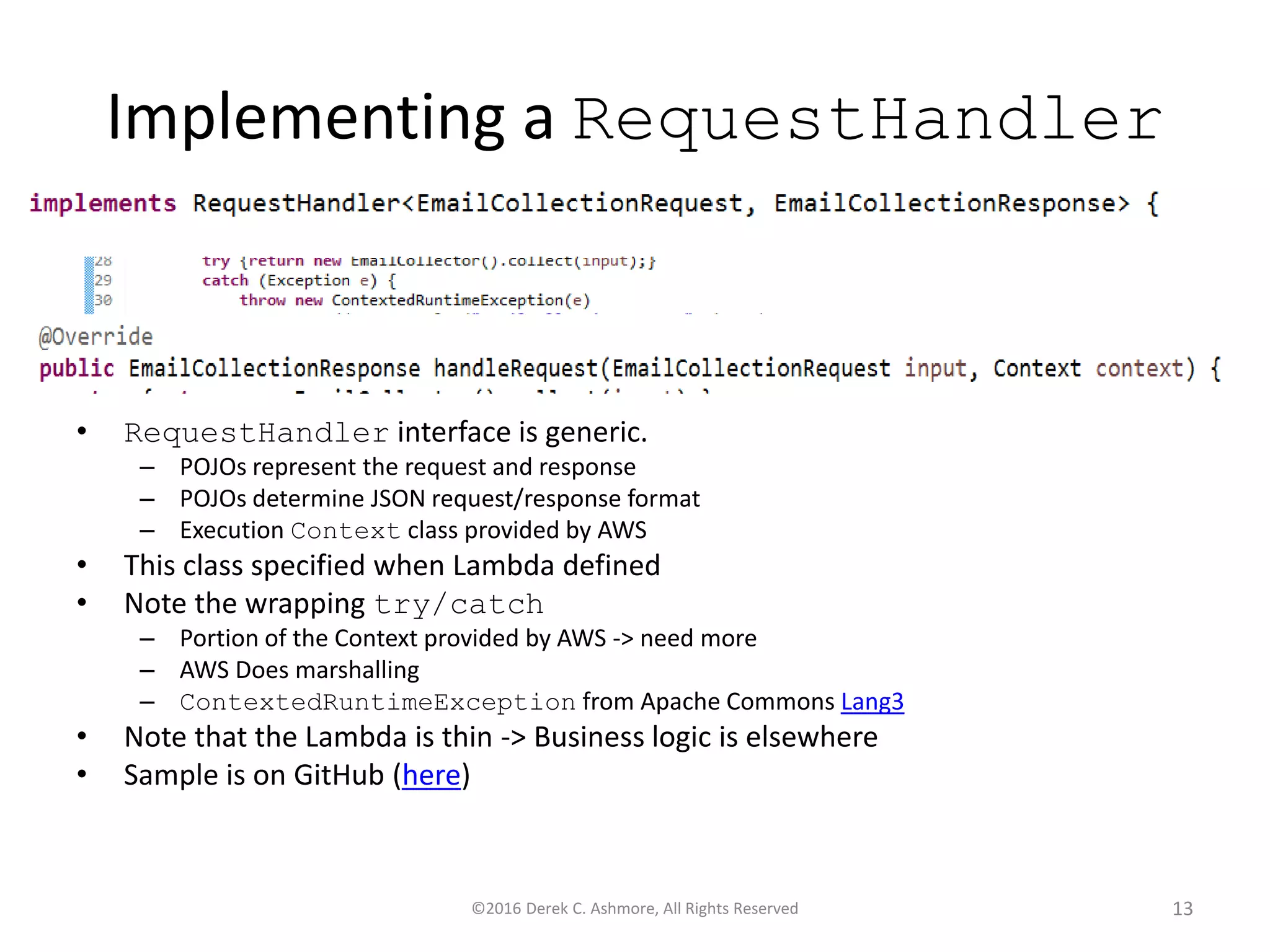 Implementing a RequestHandler
• RequestHandler interface is generic.
– POJOs represent the request and response
– POJOs determine JSON request/response format
– Execution Context class provided by AWS
• This class specified when Lambda defined
• Note the wrapping try/catch
– Portion of the Context provided by AWS -> need more
– AWS Does marshalling
– ContextedRuntimeException from Apache Commons Lang3
• Note that the Lambda is thin -> Business logic is elsewhere
• Sample is on GitHub (here)
©2016 Derek C. Ashmore, All Rights Reserved 13
 