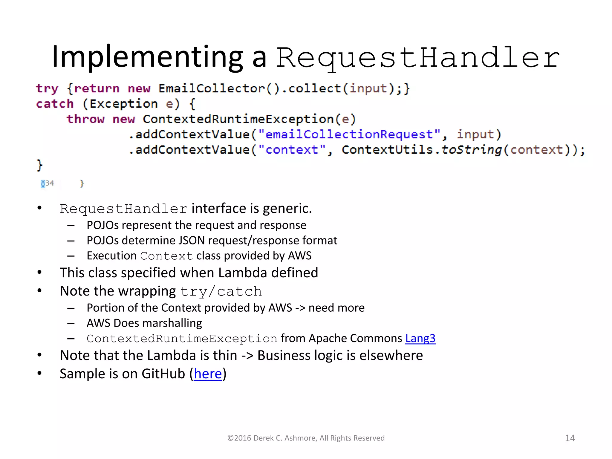 Implementing a RequestHandler
• RequestHandler interface is generic.
– POJOs represent the request and response
– POJOs determine JSON request/response format
– Execution Context class provided by AWS
• This class specified when Lambda defined
• Note the wrapping try/catch
– Portion of the Context provided by AWS -> need more
– AWS Does marshalling
– ContextedRuntimeException from Apache Commons Lang3
• Note that the Lambda is thin -> Business logic is elsewhere
• Sample is on GitHub (here)
©2016 Derek C. Ashmore, All Rights Reserved 14
 